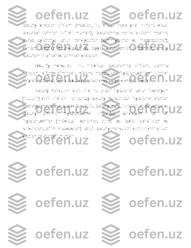 dasturiy   vositalar   to plami   (masalan,   bu   Visual   Basic   yoki   Borland   vizualʻ
dasturlash   tizimlari   bo lishi   mumkin),   dasturlarning   manba   kodlarini   mashina	
ʻ
kodiga   aylantirish   uchun   translyatorlar   (kompilyatorlar   va   interpretatorlar),
standart   dasturlar   kutubxonalari   va   tayyor   komponentlar   to plamlari,   amaliy	
ʻ
dasturlarni bog lash va tahrirlash vositalari. 	
ʻ
Dasturiy   mahsulot   -   bu   individual   dasturlarning   to plami,   ularning	
ʻ
hujjatlari,   sifatini   ta’minlash,   reklama   materiallari,   foydalanuvchilarni   o qitish	
ʻ
bo yicha tadbirlar, ushbu dasturlarni tarqatish va ularga xizmat ko rsatish.	
ʻ ʻ
Dasturiy   mahsulotni   sotib   olish   bu   undan   foydalanish   uchun   litsenziyani
(huquqni)   sotib   olishdir.   Har   qanday   dasturiy   mahsulotdan   foydalanish   shartlari
litsenziya shartnomasida tavsiflanadi, bu dasturiy mahsulot ishlab chiqaruvchisi va
dasturiy   ta’minot   foydalanuvchisi   o rtasidagi   kelishuvdir.   Turli   xil	
ʻ
foydalanuvchilar   (individual   xaridorlar,   tijorat   va   davlat   tashkilotlari   va
korxonalari,   ta’lim   muassasalari)   uchun   dasturiy   mahsulotni   sotib   olishning   turli
shartlari belgilanishi mumkin.  