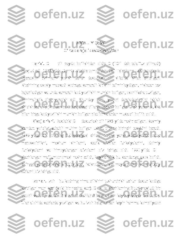 AMALIY QISM
O’rta darajali dasturlash tillar
Tarixi.   C   ++   tili   paydo   bo lishidan   oldin   C   ("Ci"   deb   talaffuz   qilinadi)ʻ
mavjud edi. 1972-yilda Dennis Ritchie tomonidan Bell Telephone Laboratoriesda
operatsion   tizimlarni   yozish   uchun   dasturlash   tili   sifatida   ishlab   chiqilgan.
Ritchining  asosiy  maqsadi  xotiraga  samarali  kirishni   ta’minlaydigan,  nisbatan  tez
bajariladigan va unda samarali kod yozilishi mumkin bo lgan, osonlikcha tuzilgan,	
ʻ
minimalistik   tilni   yaratish   edi.   Shunday   qilib,   yuqori   darajadagi   tilni   ishlab
chiqishda, ko p jihatdan past darajadagi tillarga tegishli bo lgan C tili yaratildi, shu	
ʻ ʻ
bilan birga kod yozilishi mumkin bo lgan platformalardan mustaqil bo lib qoldi. 	
ʻ ʻ
Rivojlanishi.  Dastlabki C++ dasturlash tili 1985-yilda nashr etilgan. Rasmiy
standart   yo qligi   sababli   muhim   bo lgan   ushbu   tilning   birinchi   tavsifini   beradi.	
ʻ ʻ
1989-yilda   C++   tilining   2.0   versiyasi   chiqdi.   Uning   yangi   xususiyatlari   qator
merosxo rlikni,   mavhum   sinflarni,   statik   a’zolar   funksiyalarini,   doimiy	
ʻ
funksiyalarni   va   himoyalangan   a’zolarni   o z   ichiga   oldi.   1990-yilda   C++	
ʻ
sharhlangan   ma’lumotnomasi   nashr   etildi,   keyinchalik   bu   standartga   asos   bo ldi.	
ʻ
So nggi   yangilanishlar   shablonlarni,   istisnolarni,   ism   maydonlarini   va   mantiqiy	
ʻ
turlarni o z ichiga oldi.	
ʻ
Izohlar.   Izoh - bu kodning nima qilishini  tushuntirish uchun  dastur  kodiga
kiritilgan matn satri (yoki bir nechta satr). C ++ da sharhlarning 2 turi mavjud: bir
qatorli va ko p qatorli. Bir qatorli izohlar // belgilaridan keyin yozilgan izohlardir.	
ʻ
Ular alohida satrlarda yozilgan va bu izoh belgilaridan keyin hamma kompilyator 