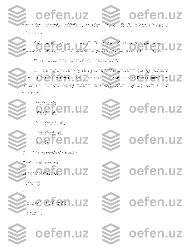 tomonidan   e'tiborsiz   qoldiriladi,   masalan:   Int   a   =5;   //a   o zgaruvchisiga   5ʻ
ta’minlandi. 
Ko p   qatorli   izohlar   -   bu   /*   */   belgilar   o rtasida   yozilgan   sharhlar.	
ʻ ʻ
Yulduzcha orasidagi hamma narsa kompilyator tomonidan e'tiborga olinmaydi: 
/* Ushbu qatorning hammasi izoh hisoblanadi */
C++ da ma’lumotlarning asosiy turlari.  Ma’lumotlarning asosiy (standart)
turlari   ko pincha   arifmetik   deb   nomlanadi,   chunki   ular   arifmetik   amallarda
ʻ
ishlatilishi   mumkin.   Asosiy   turlarini   tavsiflash   uchun   quyidagi   kalit   so zlar	
ʻ
aniqlangan: 
- int (butun); 
- char (belgi); 
- bool (mantiqiy); 
- float (haqiqiy); 
- double.
C++ tilining asosiy sintaksisi: 
#include <iostream>
using namespace std;
int main()
{
    cout<<"Hello World";
    return 0; 