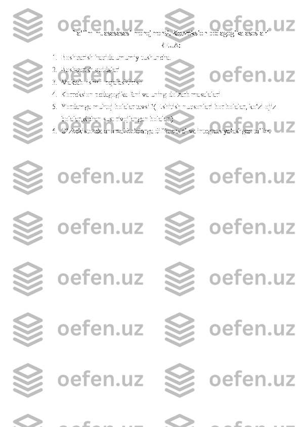 Ta’lim muasasasasi menejmenti . K orreksion pedagogika  asoslari
REJA:
1. Boshqarish haqida umumiy tushuncha.
2. Bosh q arish  q oidalari
3. Maktab  ishini  rejalashtirish
4. Korreksion pedagogika fani va uning dolzarb masalalari
5. Yordamga muhtoj bolalar tavsifi ( Eshitish nuqsonlari bor bolalar, ko‘zi ojiz 
bolalar,Ruhan sust rivojlangan bolalar.)
6. O‘zbekistonda anomal bolalarga differensial va integratsiyalashgan ta’lim 