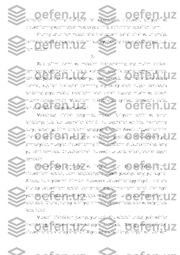 rahbarlari     o`zlarining   boshqarish   ish   sistemalarida   o`qituvchi,   tarbiyachi   va
o`quvchilarning vaqtini tejash masalasiga alohida e`tibor bilan qarashlari lozim.
       Shuning uchun ham maktab ichki boshqaruvini tashkil qilish va uni amalga
oshirishda   mazkur   masalaga   e`tiborni   kuchaytirishning   pedagogik   ahamiyati   juda
ham kattadir.
2.
Xalq   ta’limi   tizimi   va   maktabni   boshqarishning   eng   muhim   qoidasi-
demokratiyalashtirishdir.   Bu   hakida   xozirgi   mustakillik   davrida   jamiyatni   yanada
demokratiyalashtirish   muxim   axamiyat   kasb   etmokda.   Shuni   aloxida   ta’kidlash
lozimki,   xujalikni   boshqarish   tizimining   eng   asosiy   sharti   bulgan   demokratik
koidaning   goyat   makbul   shakillarini   izlab   topishi   bugungi   muxim   va   dolzarb
muammolardan   biridir.   Maktablarni   boshqarishda,   ayniksa,   demokratik   akida,
konun koidalari nixoyatda muximdir.
Maktabdagi   o’qitish   jarayonida,   maktab   faoliyatini   tartibi   va   konun
koidalariga   juda   kup   uzgarishlar   kiritildi.   Bu   uzgarishlar   xar   bitta   insonlarning
dunyo karashi  va bilim  doiralarini  kengayish  sababidir. Avvalo o’quvchilar  bilim
olishlari   uchun   juda   xam   keng   sharoitlar   yaratilgan.   Chukurlashtirilgan
gimnaziyalar,   muzeylar   o’quvchilarning   bilim   doiralarini   chukurlashtirishga   keng
yul ochib bermokda. Chukurlashtirish - bu avvalo uz ustida ishlash, izlanish degani
demakdir.
Ana   shunday   gimnaziya   va   liseylar   uchun   esa   kobiliyatli,   bilimli
o’quvchilarni   saralab,   ularni   kelajaklariga   poudevor   yasashga   keng   yul   kuyildi.
Albatta,   bu   poydevorni   bilimdon   mutaxassis   ukituvchilar   tayyorlaydi.   Endi   ana
shunday   ukituvchilarni   saralab   ular   ichidan   eng   bilimdonlarini   tanlab   olish   payti
yetib keldi.   Bu esa  ukituvchi  va bulajak pedagoglarni  uz ustida  tinmay ishlashini
talab etadi. Chunki, bunday kobiliyati bilimdon ukituvchilarga talab va extiyoj juda
katta buladi.
Mutsaqil   O’zbekiston   jaxonga   yuz   tutdi.   Shu   sababali   undagi   yashovchilar
insonlarning   bilimlari   jixatidan   kengayib   bormokda.   Xozirgi   zamonamizdagi
o’quvchilar   ana   shundaylardandir.   Xayot   kanchalik   oldinga   borgan   sari   ular   xam 