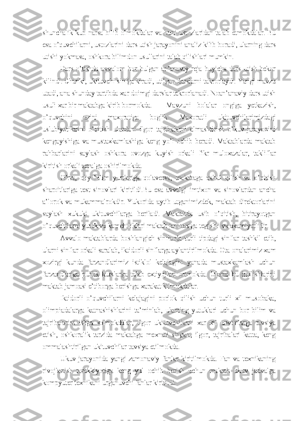 shunchalik   kup  narsa   bilib   olmokdalar   va  buni   ustozlaridan   talab  etmokdalar.   Bu
esa o’quvchilarni, ustozlarini dars utish jarayonini analiz kilib boradi, ularning dars
utishi yokmasa, oshkora bilimdon usullarini talab qilishlari mumkin.
Dars   o’tishda   avvalom   bor   bulgan   an’anaviy   reja   buyicha   dars   utish   bekor
kilindi. Chunki, ukituvchi sinfga kiradi, utilgan darslarni takrorlaydi. Yangi mavzu
utadi, ana shunday tartibda xar doimgi darslar takrorlanadi. Noan’anaviy dars utish
usuli xar bir maktabga kirib bormokda. Mavzuni   bolalar   ongiga   yetkazish,
o’quvchini   uzini   maxoratiga   boglik.   Maxoratli   ukituvchilarimizdagi
uslubiyotilarini   o’qitish   ulardani   ilgor   tajribalarni   almashtirish   o’kuv   jarayonini
kengayishiga   va   mustaxkamlashiga   keng   yo’l   ochib   beradi.   Maktablarda   maktab
rahbarlarini   saylash   oshkora   ovozga   kuyish   orkali   fikr   muloxazalar,   takliflar
kiritish orkali amalga oshirilmokda.
O’rta,   oliy   bilim   yurtlariga   qolaversa,   maktbaga   qabul   qilish   va   o’qitish
sharoitlariga   test   sinovlari   kiritildi.Bu   esa   avvalgi   imtixon   va   sinovlardan   ancha
a’lorok   va   mukammalrokdir.   Yukorida   aytib   utganimizdek,   maktab   direktorlarini
saylash   xukuki   ukituvchilarga   beriladi.   Maktabda   usib   o’qitish,   bitirayotgan
o’quvchilarni yutuk va kamchiliklari maktab jamoasiga tegishli va axamiyatlidir.
Avvalo   maktablarda   boshlangich   sinflarda   turli   tipdagi   sinflar   tashkil   etib,
ularni sinflar orkali saralab, iktidorli sinflarga aylantirilmokda. Ota-onalarimiz xam
xozirgi   kunda   farzandlarimiz   istiklol   kelajagini   yanada   mustaxkamlash   uchun
farzandlariga   pullik   kurslarga   talab   extiyojlari   ortmokda.   Ularni   bu   intilishlarini
maktab jamoasi e’tiborga berishga xarakat kilmokdalar.
Iktidorli   o’quvchilarni   kelajagini   porlok   qilish   uchun   turli   xil   musobaka,
olimpiadalarga   katnashishlarini   ta’minlab,   ularning   yutuklari   uchun   bor   bilim   va
tajribalarini   ishga   solmokdalar,   Ilgor   ukiutvchilarni   xar   xil   unvonlarga   tavsiya
etish,   oshkoralik   tarzida   maktabga   mexnati   singan,   ilgor,   tajribalari   katta,   keng
ommalashtirilgan ukituvchilar tavsiya etilmokda.
Ukuv   jarayonida   yangi   zamonaviy   fanlar   kiritilmokda.   Fan   va   texnikaning
rivojlanish   tarakkiyotiga   keng   yul   ochib   berish   uchun   maktab   ukuv   jadvalga
kompyuter texnikani urganuvchi fanlar kiritildi. 