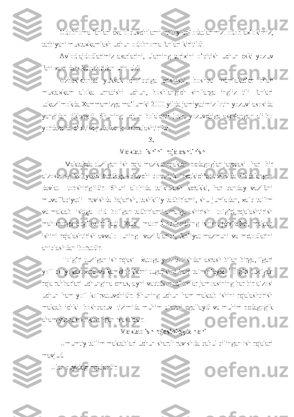 Odobnoma fanlari esa o’quvchilarni milliy urf odatlarimiz. odob axlokimiz,
tarbiyani mustaxkamlash uchun odobnoma fanlari kiritildi.
Avlod-ajdodlarimiz   asarlarini,   ularning   tarixini   o’qitish   uchun   eski   yozuv
fani xam dars katorlaridan urin oldi.
Uzbekistonda   yuksak   cho’qqiga   erishishi,   boshqa   mamlakatlar   bilan
mustaxkam   aloka   urnatishi   uchun,   boshlangich   sinflarga   ingliz   tili   fanlari
utkazilmokda.Xammamizga ma’lumki 2000 yilda jamiyatimiz lotin yozuvi asosida
yangidan   tiklanadi.   Shuning   uchun   bolalarni   lotin   yozuvchiga   asoslangan   alifbo
yordamida o’qitish juda keng ommalashtirildi.
3.
Maktab  ishini  rejalashtirish
          Maktabda   tuzilgan   ish   reja   mazkur   maktab   pedagoglar   jamoasi     har     bir
a`zosining faoliyatini tartibga soluvchi qonun, ko`rsatkichlar tizimida  ifodalangan
davlat     topshirig ` idir.   Shuni   alohida   ta`kidlash   kerakki,   har   qanday   vazifani
muvaffaqiyatli     ravishda   bajarish,   tashkiliy   tadbirlarni,   shu   jumladan,   xalq   ta`lim
va maktab   ishiga   oid   bo`lgan tadbirlarni  amalga oshirish - to`g’ri  rejalashtirish
mahoratiga   bog’liq   bo`ladi.   Xalq     maorifi   bo`limining   ishini,   jumladan,   maktab
ishini   rejalashtirish-avvalo     uning     vazifalarini,   faoliyat   mazmuni   va   metodlarini
aniqlashdan iboratdir.
         To`g’ri tuzilgan ish rejasi - xatoga yo`l qo`ishdan asrash bilan birga, ilgari
yo`l qo`yilgan xato va kamchiliklarni tugatishni ham ta`minlaydi.   To`g’ri tuzilgan
reja rahbarlari uchungina emas, ayni vaqtda muallimlar jamoasining har bir a`zosi
uchun   ham   yo`l   ko`rsatuvchidir.   Shuning   uchun   ham   maktab   ishini   rejalashtirish
maktab ichki    boshqaruv   tizimida muhim  o`rinni  egallaydi  va muhim  pedagogik
ahamiyatga molik bo`lgan masaladir.
 Maktab ish rejasining turlari
     Umumtiy ta`lim maktablari uchun shartli ravishda qabul qilingan ish rejalari
mavjud.
Ular quyidagi rejalardir: 