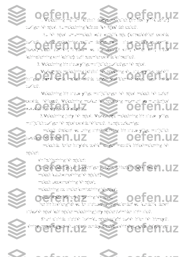           1.   Maktabning   ma`lum   istiqboli   davrga   mo`ljallab   (bir   besh   yillik   uchun)
tuzilgan ish rejasi. Bu maktabning  istiqbol ish rejasi  deb ataladi.
          Bu   ish   rejasi   umummaktab   xalq   xo`jalik   reja   (ko`rsatkichlari   asosida
tuziladi.     Bunda   maktabning   ma`lum   davrga   rivoji     o`quv   moddiy   va   texnika
bazasi,maktab   qurilishi,   o`quvchi   va   o`qituvchilar   soni,   sinflar   soni,   o`quv
kabinetlarining soni kabilar)  turli raqamlar asosida ko`rsatiladi.
     2. Maktabning bir o`quv yiliga mo`ljallab tuziladigan ish rejasi.
          Mazkur   reja   maktabning   istiqbol   ish   rejasining   shu   o`quv   yiliga   tegishli
bo`lgan   qismi   hamda   maktab   oldida   turgan   vazifalarni   hisobga   olgan   holda
tuziladi.
          Maktabning   bir   o`quv   yiliga   mo`ljallangan   ish   rejasi   maktab   ish   turlari
asosida     ishlanadi.   Maktabning   mazkur   ish   rejasining   mazmuni   va   mundarijasi
xususida biz  keyinrok to ` xtaymiz.
          3.Maktabning   joriy   ish   rejasi.   Mazkur   reja   maktabning   bir   o`quv     yiliga
mo`ljallab tuzilgan ish rejasi asosida ishlanadi. Bu reja turkumiga:
          -maktab   direktori   va   uning   o`rinbosarining   bir   o`quv   yiliga   mo`ljallab
tuzadigan ish rejalari:
          -maktabda   fanlar   bo`yicha   tashkil   etilgan   metodik   birlashmalarning   ish
rejalari:
     -sinf rahbarining ish rejalari:
     -fan to`garaklari yakuni uzaytirilgan guruppa rahbarlarining ish rejalari:
     -maktab kutubxonasining ish rejalari;
     -maktab ustaxonasining ish rejasi;
     -maktabning ota-onalar komitetining ish rejasi;
     -maktab vrachi va hamshirasining ish rejasi;
      -har bir boshlang’ich va fan o`qituvchisining kalendar’ va  kundalik  darsni
o`tkazish rejasi kabi rejalar maktabning joriy rejalar tizimidan o`rin oladi.
          Shuni   alohida   o`qitish   lozimki,   rejani   to`g’ri   tuzish   bilan   ish   bitmaydi.
Ishning   muvaffaqiyati   shu   rejani   qanday   amalga   oshirishga,   unda   belgilangan 