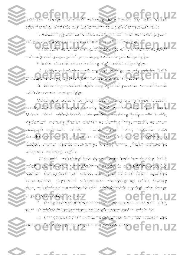 tadbirlarni     hayotga   tadbiq   etish   mahoratiga   ko`p   jihatdan   bog’liqdir.   Maktab
rejasini amalga oshirishda  quyidagilar muhim pedagogik ahamiyat kasb etadi:
     1. Maktabning yuqori tashkilotlar, xalq ta`limi bo`limlari va maktabga yaqin
bo`lgan turli muassasalar bilan mustahkam aloqa o ` rnatilganligiga:
     2. Boshqarish va rahbarlik ishiga bilimdon, o ` ta xalol, ishbilarmon va yaxshi
ma`muriy qobiliyatga ega bo`lgan pedagogik xodimlar jalb etilganligiga:
     3. kadrlar o`rtasida ish taqsimotining to`g’ri tashkil etilganligiga:
          4.   Rahbar   xodimlardan   tortib   eng   quyi   ijrochiga   umumiy     rejadan     kelib
chiqadigan shaxsiy (joriy) ish rejasini tuzib, shu asosda ish yuritishiga:
         5. Rahbarning maktab ish rejalarining bajarilish yuzasidan samarali hamda
uzluksiz nazoratni urnatganligiga.
     Maktab rejasi ustida ishlash jarayonida o`sib kelayotgan  yosh  avlod  taqdiri
haqida,   ularning   ma`naviy   va   jismoniy   kamol   toptirish   haqida   o ` ylash   kerak.
Maktab     ishini     rejalashtirishda   o`qituvchilar   jamoasining   ijodiy   taqdiri   haqida,
ziyokorlarni   ma`naviy   jihatdan   o`stirish   va   ularning   ilmiy,   metodik   va   umum
pedagogik   mahoratini   oshirish     haqida   o ` ylash   lozim,   maktabda   o`quv
dasturlarining  bajarilishi,  o`quvchilar  bilimining  sifati, ularning tarbiyalanganlik
darajasi,   umuman   olganda   o`quv-tarbiya   ishining   hamma     jihatlari   o`qituvchiga
uning xalol mehnatiga bog’liq.
          O`qituvchi   -   maktabdagi   bosh   siymo.   Bundan   keyin   ham   shunday     bo`lib
qoladi.     Shuning   uchun   ham   maktabning   ish   rejasida   o`qituvchilar   jamoasidagi
kuchlarni   shunday   taqsimlash   kerakki,   ularning   har   biri   topshiriqlarni   bajarishga
butun   kuch   va     g’ayratlarini     safarbar   etish   imkoniyatiga   ega   bo`lsin.   Shunday
ekan,   maktabning   o`quv-tarbiya   ishlarini     rejalashtirishda   quyidagi   uchta   shartga
rioya qilish maqsadga muvofiqdir:
       1. Ishning boshlang’ich ahvolini chuqur pedagogik tahlil qilish yo`li   bilan,
ya`ni  ish rejalashtirilayotgan paytda pedagogik jarayon tavsifini aniq bilish.
       2. Ishning rejalashtirilishi oxirida maktab jamoasi tomonidan o`quvchilarga
berilgan ta`lim va tarbiyaning darajasini aniq tasavvur qilish. 