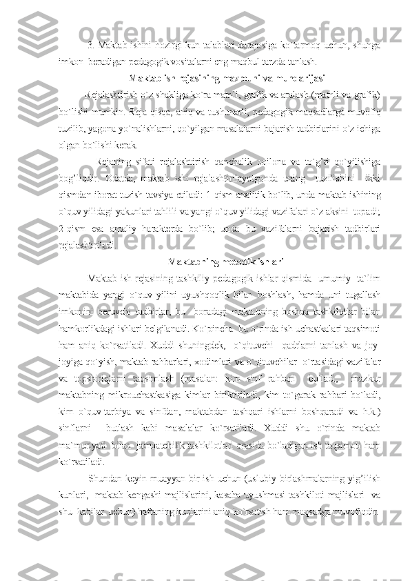          3. Maktab ishini hozirgi kun talablari darajasiga ko`tarmoq uchun, shunga
imkon  beradigan pedagogik vositalarni eng maqbul tarzda tanlash.
 Maktab ish rejasining mazmuni va mundarijasi
      Rejalashtirish o`z shakliga ko`ra matnli, grafik va aralash (matnli va grafik)
bo`lishi  mumkin. Reja qisqa, aniq va tushunarli, pedagogik maqsadlarga muvofiq
tuzilib, yagona yo`nalishlarni, qo`yilgan masalalarni bajarish tadbirlarini o`z ichiga
olgan bo`lishi kerak.
          Rejaning   sifati   rejalashtirish   qanchalik   oqilona   va   to`g’ri   qo`yilishiga
bog’liqdir.   Odatda,   maktab   ishi   rejalashtirilayotganda   uning     tuzilishini     ikki
qismdan iborat tuzish tavsiya etiladi: 1 - qism analitik bo`lib, unda maktab ishining
o`quv yilidagi yakunlari tahlili va yangi o`quv yilidagi vazifalari o`z aksini  topadi;
2-qism   esa   amaliy   harakterda   bo`lib;   unda   bu   vazifalarni   bajarish   tadbirlari
rejalashtiriladi.
Maktabning metodik ishlari
         Maktab  ish rejasining tashkiliy pedagogik ishlar qismida   umumiy   ta`lim
maktabida   yangi   o`quv   yilini   uyushqoqlik   bilan   boshlash,   hamda   uni   tugallash
imkonini   beruvchi   tadbirlar,   bu     boradagi   maktabning   boshqa   tashkilotlar   bilan
hamkorlikdagi ishlari belgilanadi. Ko`pincha  bu o`rinda ish uchastkalari taqsimoti
ham   aniq   ko`rsatiladi.   Xuddi   shuningdek,     o`qituvchi     qadrlarni   tanlash   va   joy-
joyiga qo`yish, maktab rahbarlari, xodimlari va o`qituvchilar   o`rtasidagi vazifalar
va   topshiriqlarni   taqsimlash   (masalan:   kim   sinf   rahbari     bo`ladi,     mazkur
maktabning   mikrouchastkasiga   kimlar   biriktiriladi,   kim   to`garak   rahbari   bo`ladi,
kim   o`quv-tarbiya   va   sinfdan,   maktabdan   tashqari   ishlarni   boshqaradi   va   h.k.)
sinflarni     butlash   kabi   masalalar   ko`rsatiladi.   Xuddi   shu   o`rinda   maktab
ma`muriyati  bilan  jamoatchilik tashkilotlari orasida bo`ladigan ish taqsimoti ham
ko`rsatiladi.
         Shundan  keyin muayyan  bir  ish  uchun  (uslubiy  birlashmalarning yig’ilish
kunlari,    maktab   kengashi  majlislarini,  kasaba  uyushmasi  tashkiloti  majlislari    va
shu  kabilar  uchun) haftaning kunlarini aniq ko`rsatish ham maqsadga muvofiqdir. 