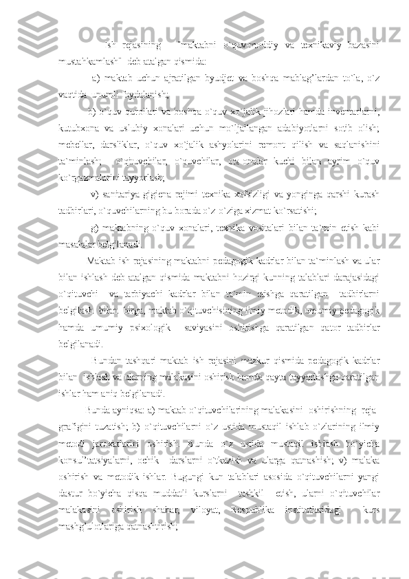           Ish   rejasining   -   "maktabni   o`quv-moddiy   va   texnikaviy   bazasini
mustahkamlash"  deb atalgan qismida:
          a)   maktab   uchun   ajratilgan   byudjet   va   boshqa   mablag’lardan   to`la,   o`z
vaqtida  unumli foydalanish;
         b)  o`quv qurollari  va  boshqa  o`quv-xo`jalik jihozlari  hamda  inventarlarni,
kutubxona   va   uslubiy   xonalari   uchun   mo`ljallangan   adabiyotlarni   sotib   olish;
mebellar,   darsliklar,   o`quv   xo`jalik   ashyolarini   remont   qilish   va   saqlanishini
ta`minlash;     o`qituvchilar,   o`quvchilar,   ota-onalar   kuchi   bilan   ayrim   o`quv
ko`rgazmalarini tayyorlash;
          v)   sanitariya-gigiena   rejimi   texnika   xafsizligi   va   yonginga   qarshi   kurash
tadbirlari, o`quvchilarning bu borada o`z-o`ziga xizmat ko`rsatishi;
          g)   maktabning   o`quv   xonalari,   texnika   vositalari   bilan   ta`min   etish   kabi
masalalar belgilanadi.
         Maktab ish rejasining maktabni pedagogik kadrlar bilan ta`minlash va ular
bilan ishlash   deb atalgan  qismida  maktabni   hozirgi   kunning talablari   darajasidagi
o`qituvchi     va   tarbiyachi   kadrlar   bilan   ta`min   etishga   qaratilgan     tadbirlarni
belgilash  bilan  birga, maktab o`qituvchisining ilmiy metodik, umumiy pedagogik
hamda   umumiy   psixologik     saviyasini   oshirishga   qaratilgan   qator   tadbirlar
belgilanadi.
          Bundan   tashqari   maktab   ish   rejasini   mazkur   qismida   pedagogik   kadrlar
bilan  ishlash va ularning malakasini oshirish hamda qayta tayyorlashga qaratilgan
ishlar ham aniq belgilanadi.
      Bunda ayniqsa: a) maktab o`qituvchilarining malakasini  oshirishning  reja-
grafigini   tuzatish;   b)   o`qituvchilarni   o`z   ustida   mustaqil   ishlab   o`zlarining   ilmiy
metodi   jaroxatlarini   oshirish.   Bunda   o`z   ustida   mustaqil   ishlash   bo`yicha
konsul’tatsiyalarni,   ochik     darslarni   o`tkazish   va   ularga   qatnashish;   v)   malaka
oshirish   va   metodik   ishlar.   Bugungi   kun   talablari   asosida   o`qituvchilarni   yangi
dastur   bo`yicha   qisqa   muddatli   kurslarni     tashkil     etish,   ularni   o`qituvchilar
malakasini   oshirish   shahar,   viloyat,   Respublika   institutlaridagi     kurs
mashg’ulotlariga qatnashtirish; 