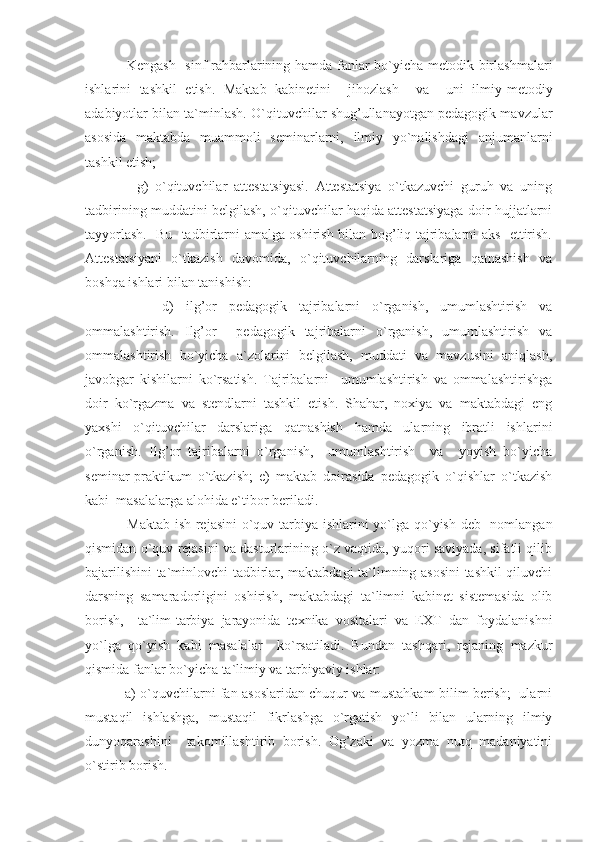          Kengash   sinf rahbarlarining hamda fanlar bo`yicha metodik birlashmalari
ishlarini   tashkil   etish.   Maktab   kabinetini     jihozlash     va     uni   ilmiy-metodiy
adabiyotlar bilan ta`minlash. O`qituvchilar shug’ullanayotgan pedagogik mavzular
asosida   maktabda   muammoli   seminarlarni,   ilmiy   yo`nalishdagi   anjumanlarni
tashkil etish;
          g)   o`qituvchilar   attestatsiyasi.   Attestatsiya   o`tkazuvchi   guruh   va   uning
tadbirining muddatini belgilash, o`qituvchilar haqida attestatsiyaga doir hujjatlarni
tayyorlash.   Bu   tadbirlarni amalga oshirish bilan bog’liq tajribalarni aks   ettirish.
Attestatsiyani   o`tkazish   davomida,   o`qituvchilarning   darslariga   qatnashish   va
boshqa ishlari bilan tanishish:
          d)   ilg’or   pedagogik   tajribalarni   o`rganish,   umumlashtirish   va
ommalashtirish.   Ilg’or     pedagogik   tajribalarni   o`rganish,   umumlashtirish   va
ommalashtirish   bo`yicha   a`zolarini   belgilash,   muddati   va   mavzusini   aniqlash,
javobgar   kishilarni   ko`rsatish.   Tajribalarni     umumlashtirish   va   ommalashtirishga
doir   ko ` rgazma   va   stendlarni   tashkil   etish.   Shahar,   noxiya   va   maktabdagi   eng
yaxshi   o`qituvchilar   darslariga   qatnashish   hamda   ularning   ibratli   ishlarini
o`rganish.   Ilg’or   tajribalarni   o`rganish,     umumlashtirish     va     yoyish   bo`yicha
seminar-praktikum   o`tkazish;   e)   maktab   doirasida   pedagogik   o`qishlar   o`tkazish
kabi  masalalarga alohida e`tibor beriladi.
         Maktab ish rejasini  o`quv tarbiya ishlarini  yo`lga qo`yish-deb   nomlangan
qismidan o`quv rejasini va dasturlarining o`z vaqtida, yuqori saviyada, sifatli qilib
bajarilishini ta`minlovchi tadbirlar, maktabdagi ta`limning asosini tashkil qiluvchi
darsning   samaradorligini   oshirish,   maktabdagi   ta`limni   kabinet   sistemasida   olib
borish,     ta`lim-tarbiya   jarayonida   texnika   vositalari   va   EXT   dan   foydalanishni
yo`lga   qo` y ish   kabi   masalalar     ko`rsatiladi.   Bundan   tashqari,   rejaning   mazkur
qismida fanlar bo`yicha ta`limiy va tarbiyaviy ishlar:
         a) o`quvchilarni fan asoslaridan chuqur va mustahkam bilim berish;   ularni
mustaqil   ishlashga,   mustaqil   fikrlashga   o`rgatish   yo`li   bilan   ularning   ilmiy
dunyoqarashini     takomillashtirib   borish.   Og’zaki   va   yozma   nutq   madaniyatini
o ` stirib borish. 