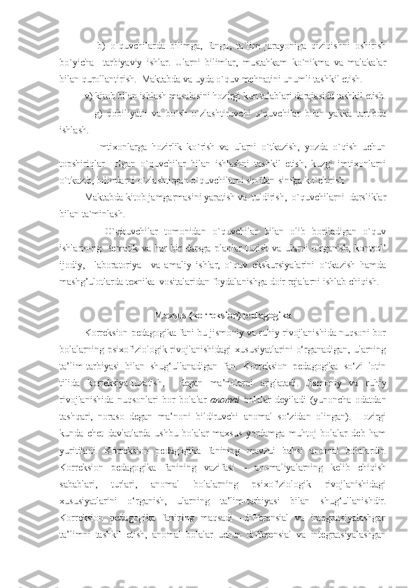           b)   o`quvchilarda   bilimga,   fanga,   ta`lim   jarayoniga   qiziqishni   oshirish
bo`yicha     tarbiyaviy   ishlar.   Ularni   bilimlar,   mustahkam   ko`nikma   va   malakalar
bilan qurollantirish.  Maktabda va uyda o`quv mehnatini unumli tashkil etish.
     v) kitob bilan ishlash masalasini hozirgi kun talablari darajasida tashkil etish.
          g)   qobiliyatli   va   bo ` sh   o`zlashtiruvchi   o`quvchilar   bilan   yakka   tartibda
ishlash.
          Imtixonlarga   hozirlik   ko ` rish   va   ularni   o`tkazish,   yozda   o`qish   uchun
topshiriqlar     olgan   o`quvchilar   bilan   ishlashni   tashkil   etish,   kuzgi   imtixonlarni
o`tkazib, bilimlarni o`zlashtirgan o`quvchilarni sinfdan-sinfga ko ` chirish.
     Maktabda kitob jamgarmasini yaratish va  tuldirish,  o`quvchilarni  darsliklar
bilan ta`minlash.
          O`qituvchilar   tomonidan   o`quvchilar   bilan   olib   boriladigan   o`quv
ishlarining     tematik   va   har   bir   darsga   planlar   tuzish   va   ularni   o`rganish,   kontrol’
ijodiy,     laboratoriya     va   amaliy   ishlar,   o`quv   ekskursiyalarini   o`tkazish   hamda
mashg’ulotlarda texnika  vositalaridan foydalanishga doir rejalarni ishlab chiqish.
Maxsus (korreksion) pedagogika
Korreksion pedagogika fani bu jismoniy va ruhiy rivojlanishida nuqsoni bor
bolalarning  psixofiziologik rivojlanishidagi   xususiyatlarini   o‘rganadigan,  ularning
ta’lim-tarbiyasi   bilan   shug‘ullanadigan   fan.   Korreksion   pedagogika   so‘zi   lotin
tilida   korreksiya-tuzatish,     degan   ma’nolarni   anglatadi.   Jismoniy   va   ruhiy
rivojlanishida   nuqsonlari   bor   bolalar   anomal   bolalar   deyiladi   (yunoncha   odatdan
tashqari,   noraso   degan   ma’noni   bildiruvchi   anomal   so‘zidan   olingan).   Hozirgi
kunda   chet   davlatlarda   ushbu   bolalar   maxsus   yordamga   muhtoj   bolalar   deb   ham
yuritiladi.   Korreksion   pedagogika   fanining   mavzui   bahsi   anomal   bolalardir.
Korreksion   pedagogika   fanining   vazifasi   –   anomaliyalarning   kelib   chiqish
sabablari,   turlari,   anomal   bolalarning   psixofiziologik   rivojlanishidagi
xususiyatlarini   o‘rganish,   ularning   ta’lim-tarbiyasi   bilan   shug‘ullanishdir.
Korreksion   pedagogika   fanining   maqsadi   –differensial   va   integratsiyalashgan
ta’limni   tashkil   etish,   anomal   bolalar   uchun   differensial   va   integratsiyalashgan 