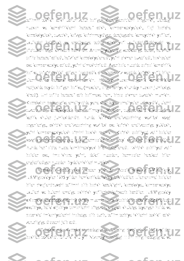 ta’limni   tashkil   etish   uchun   zarur   bo‘lgan   shart-sharoitlarni   o‘rganish,   ulardagi
nuqson   va   kamchiliklarni   bartaraf   etish,   kompensatsiyalash,   iloji   boricha
korreksiyalash,   tuzatish,   ko‘zga   ko‘rinmaydigan   darajagacha   kamaytirish   yo‘llari,
usullarini   belgilash   va   amaliyotga   tatbiq   etish   yo‘l-usullarini   tarbiyachi   va
o‘qituvchilarga   ko‘rsatib   berishdir.   Anomaliyalarning   xarakteriga   qarab,   ba’zilari
to‘liq bartaraf etiladi, ba’zilari korreksiyalanadi, ya’ni qisman tuzatiladi, boshqalari
esa kompensatsiya etiladi, ya’ni almashtiriladi. Agar bola nutqida qo‘pol kamchilik
bo‘lsa,   to‘g‘ri   tashkil   etilgan   logopedik   choralarni   o‘z   vaqtida   ko‘rish   yo‘li   bilan
ularni   to‘liq   bartaraf   etish   mumkin.   Boladagi   nuqson   organik   kamchiliklar
natijasida paydo bo‘lgan bo‘lsa, (masalan, oligofreniya shunday nuqson jumlasiga
kiradi).   Uni   to‘liq   bartaraf   etib   bo‘lmasa   ham,   biroq   qisman   tuzatish   mumkin.
Korreksion pedagogika amaliyotida yana shunday anomaliyalar uchraydiki, ularni
tuzatib   ham   korreksiyalab   ham   bo‘lmaydi.   Masalan,   tug‘ma   ko‘rlik   va   tug‘ma
karlik   shular   jumlasidandir.   Bunda   ko‘rish   analizatorining   vazifasi   sezgi
organlariga,   eshitish   analizatorining   vazifasi   esa   ko‘rish   analizatoriga   yuklash,
ya’ni   kompensatsiyalash   o‘rnini   bosish   mumkin.   Ko‘rish   qobiliyati   zaif   bolalar
sezgi organlariga tayangan holda barmoqlari bilan brayl shriftidan foydalanadilar.
Bunda   harf   oltita   nuqta   kombinatsiyasi   bilan   belgilanadi.   Eshitish   qobiliyati   zaif
bolalar   esa,   imo-ishora   ya’ni,   daktil   nutqdan,   barmoqlar   harakati   bilan
anglatiladigan nutqdan foydalanishlari mumkin.
          Korreksion   pedagogika   nisbatan   yosh   fan.   Atoqli   psixolog   L.V.Zankov,
L.S.Vigotskiylar 1935 yildan hamkorlikda ishlay boshladilar. Ular anomal bolalar
bilan   rivojlantiruvchi   ta’limni   olib   borish   kerakligini,   korreksiya,   kompensatsiya
usullari   va   bularni   amalga   oshirish   yo‘llarini   ko‘rsatib   berdilar.   L.S.Vigotskiy
«Korreksion pedagogikaning asosiy muammolari» kitobida anomal bolaga nafaqat
«salbiy», balki «ijobiy» tomonlarini o‘rganib, aniqlab shularga tayangan holda va
potensial   imkoniyatlarini   inobatga   olib   turib,   ta’lim-tarbiya   ishlarini   tashkil   etish
zarurligiga diqqatni jalb etdi.
          O‘zbekistonda   Korreksion   pedagogika   fanining   rivojlanishi   1967   yildan
boshlab   tezlashdi.   Chunki   shu   yili   Nizomiy   nomidagi   TDPI   ning   Pedagogika   va 