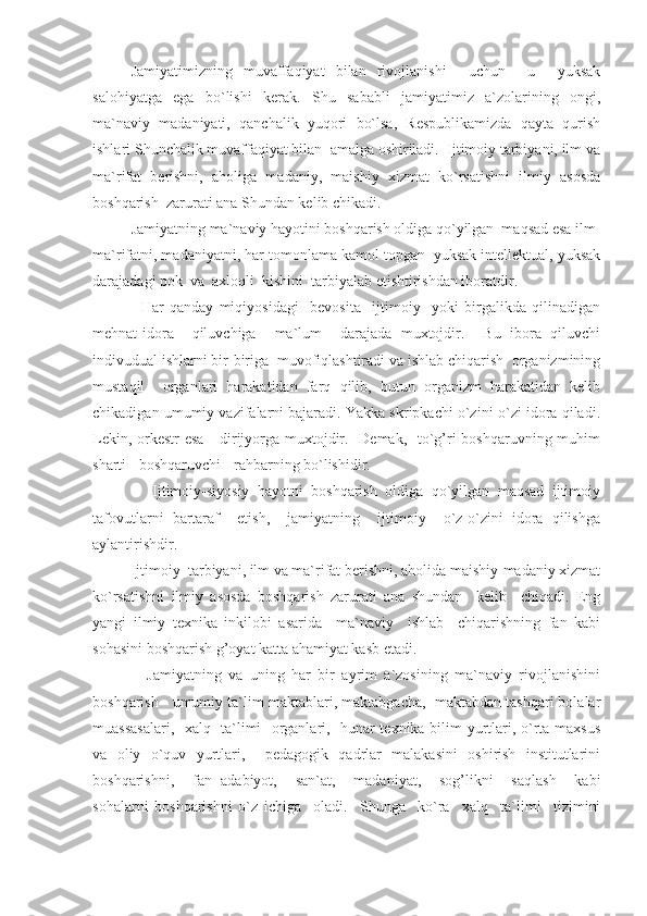 Jamiyatimizning   muvaffaqiyat   bilan   rivojlanishi     uchun     u     yuksak
salohiyatga   ega   bo`lishi   kerak.   Shu   sababli   jamiyatimiz   a`zolarining   ongi,
ma`naviy   madaniyati,   qanchalik   yuqori   bo`lsa,   Respublikamizda   qayta   qurish
ishlari Shunchalik muvaffaqiyat bilan  amalga oshiriladi.  Ijtimoiy tarbiyani, ilm va
ma`rifat   berishni,   aholiga   madaniy,   maishiy   xizmat   ko`rsatishni   ilmiy   asosda
boshqarish  zarurati ana Shundan kelib chikadi.
     Jamiyatning ma`naviy hayotini boshqarish oldiga qo`yilgan  maqsad esa ilm-
ma`rifatni, madaniyatni, har tomonlama kamol topgan  yuksak intellektual, yuksak
darajadagi pok  va  axloqli  kishini  tarbiyalab etishtirishdan iboratdir.
          Har   qanday   miqiyosidagi     bevosita     ijtimoiy     yoki   birgalikda   qilinadigan
mehnat-idora     qiluvchiga     ma`lum     darajada   muxtojdir.     Bu   ibora   qiluvchi
indivudual ishlarni bir-biriga  muvofiqlashtiradi va ishlab chiqarish  organizmining
mustaqil     organlari   harakatidan   farq   qilib,   butun   organizm   harakatidan   kelib
chikadigan umumiy vazifalarni bajaradi. Yakka skripkachi o`zini-o`zi idora qiladi.
Lekin, orkestr  esa -  dirijyorga muxtojdir.   Demak,   to`g’ri  boshqaruvning muhim
sharti - boshqaruvchi - rahbarning bo`lishidir.
          Ijtimoiy-siyosiy   hayotni   boshqarish   oldiga   qo`yilgan   maqsad   ijtimoiy
tafovutlarni   bartaraf     etish,     jamiyatning     ijtimoiy     o`z-o`zini   idora   qilishga
aylantirishdir.
     Ijtimoiy  tarbiyani, ilm va ma`rifat berishni, aholida maishiy-madaniy xizmat
ko`rsatishni   ilmiy   asosda   boshqarish   zarurati   ana   shundan     kelib     chiqadi.   Eng
yangi   ilmiy   texnika   inkilobi   asarida     ma`naviy     ishlab     chiqarishning   fan   kabi
sohasini boshqarish g’oyat katta ahamiyat kasb etadi.
          Jamiyatning   va   uning   har   bir   ayrim   a`zosining   ma`naviy   rivojlanishini
boshqarish - umumiy ta`lim maktablari, maktabgacha,  maktabdan tashqari bolalar
muassasalari,   xalq   ta`limi   organlari,   hunar-texnika bilim yurtlari, o`rta maxsus
va   oliy   o`quv   yurtlari,     pedagogik   qadrlar   malakasini   oshirish   institutlarini
boshqarishni,     fan   adabiyot,     san`at,     madaniyat,     sog’likni     saqlash     kabi
sohalarni   boshqarishni   o`z   ichiga     oladi.     Shunga     ko`ra     xalq     ta`limi     tizimini 