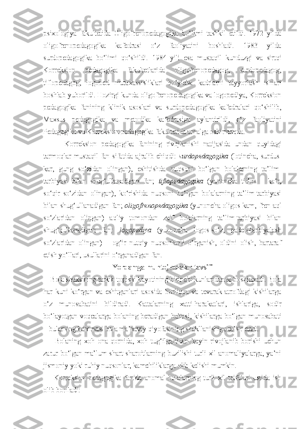 psixologiya   fakultetida   Oligofrenopedagogika   bo‘limi   tashkil   etildi.   1972   yilda
oligofrenopedagogika   kafedrasi   o‘z   faoliyatini   boshladi.   1983   yilda
surdopedagogika   bo‘limi   qo‘shildi.   1984   yili   esa   mustaqil   kunduzgi   va   sirtqi
Korreksion   pedagogika   fakultetlarida   oligofrenopedagog,   surdopedagog,
tiflopedagog,   logoped   mutaxassisliklari   bo‘yicha   kadrlarni   tayyorlash   ishlari
boshlab yuborildi. Hozirgi kunda oligofrenopedagogika va logopediya, Korreksion
pedagogika   fanining   klinik   asoslari   va   surdopedagogika   kafedralari   qo‘shilib,
Maxsus   pedagogika   va   metodika   kafedrasiga   aylantirildi,   o‘z   faoliyatini
Pedagogika va Korreksion pedagogika fakultetida amalga oshirmoqda.
          Korreksion   pedagogika   fanining   rivojlanishi   natijasida   undan   quyidagi
tarmoqlar   mustaqil  fan  sifatida ajralib chiqdi:   surdopedagogika   (lotincha,  surdus-
kar,   gung   so‘zidan   olingan),   eshitishda   nuqsoni   bo‘lgan   bolalarning   ta’lim-
tarbiyasi   bilan   shug‘ullanadigan   fan;   tiflopedagogika   (yunoncha   tiflos   –   ko‘r,
so‘qir   so‘zidan   olingan),   ko‘rishida   nuqsoni   bo‘lgan   bolalarning   ta’lim-tarbiyasi
bilan shug‘ullanadigan fan;   oligofrenopedagogika   (yunoncha-oligos kam, fren-aql
so‘zlaridan   olingan)   aqliy   tomondan   zaif   bolalarning   ta’lim-tarbiyasi   bilan
shug‘qullanadigan   fan ;   logopediya   (yunoncha   logos-so‘z,   padeo-tarbiyalash
so‘zlaridan   olingan)   –   og‘ir   nutqiy   nuqsonlarni   o‘rganish,   oldini   olish,   bartaraf
etish yo‘llari, usullarini o‘rganadigan fan.
Yordamga muhtoj bolalar tavsifi
    Bola shaxsining tarkib topishi hayotining birinchi kunlaridanoq boshlanadi. Bola
har   kuni   ko‘rgan   va   eshitganlari   asosida   borliqqa   va   tevarak-atrofdagi   kishilarga
o‘z   munosabatini   bildiradi.   Kattalarning   xatti-harakatlari,   ishlariga,   sodir
bo‘layotgan voqealarga bolaning beradigan bahosi, kishilarga bo‘lgan munosabati
– bularning hammasi bola ma’naviy qiyofasining shakllanishiga ta’sir etadi.
        Bolaning   xoh   ona   qornida,   xoh   tug‘ilganidan   keyin   rivojlanib   borishi   uchun
zarur bo‘lgan ma’lum shart-sharoitlarning buzilishi turli xil anomaliyalarga, ya’ni
jismoniy yoki ruhiy nuqsonlar, kamchiliklarga olib kelishi mumkin. 
        Korreksion   pedagogika   fanida   anomal   bolalarning   turli   xil   toifalari   ustida   ish
olib boriladi: 