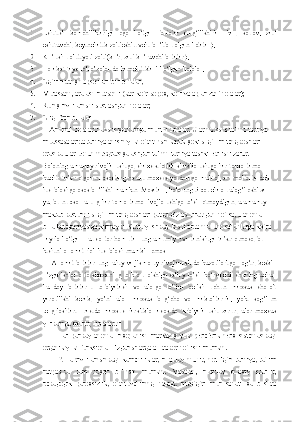 1. Eshitish   kamchiliklariga   ega   bo‘lgan   bolalar   (tug‘ilishidan   kar,   soqov,   zaif
eshituvchi, keyinchalik zaif eshituvchi bo‘lib qolgan bolalar);
2. Ko‘rish qobiliyati zaif (ko‘r, zaif ko‘ruvchi bolalar);
3. Harakat-tayanch a’zolarida kamchiliklari bo‘lgan bolalar;
4. Og‘ir nutqiy nuqsonlari bor bolalar;
5. Mujassam, aralash nuqsonli (kar-ko‘r-soqov, ko‘r va aqlan zaif bolalar);
6. Ruhiy rivojlanishi sustlashgan bolalar;
7. Oligofren bolalar.
    Anomal bolalar maxsus yordamga muhtoj bolalar. Ular maxsus ta’lim-tarbiya 
muassasalarida tarbiyalanishi yoki o‘qitilishi kerak yoki sog‘lom tengdoshlari 
orasida ular uchun integratsiyalashgan ta’lim-tarbiya tashkil etilishi zarur. 
Bolaning umumiy rivojlanishiga, shaxs sifatida shakllanishiga har tomonlama 
kuchli ta’sir etgan nuqsonlargina uni maxsus yordamga muhtoj, anomal bola deb 
hisoblashga asos bo‘lishi mumkin. Masalan, bolaning faqat chap qulog‘i eshitsa-
yu, bu nuqson uning har tomonlama rivojlanishiga ta’sir etmaydigan, u umumiy 
maktab dasturini sog‘lom tengdoshlari qatori o‘zlashtiradigan bo‘lsa, u anomal 
bola kategoriyasiga kirmaydi. Katta yoshdagi kishilarda ma’lum sabablarga ko‘ra 
paydo bo‘lgan nuqsonlar ham ularning umumiy rivojlanishiga ta’sir etmasa, bu 
kishini anomal deb hisoblash mumkin emas. 
     Anomal bolalarning ruhiy va jismoniy rivojlanishida kuzatiladigan og‘ir, keskin
o‘zgarishlar bola shaxsining tarkib topishiga salbiy ta’sir ko‘rsatadi, shuning uchun
bunday   bolalarni   tarbiyalash   va   ularga   ta’lim   berish   uchun   maxsus   sharoit
yaratilishi   kerak,   ya’ni   ular   maxsus   bog‘cha   va   maktablarda,   yoki   sog‘lom
tengdoshlari   orasida   maxsus   darsliklar   asosida   tarbiyalanishi   zarur,   ular   maxsus
yordamga muhtoj bolalardir.
          Har   qanday   anomal   rivojlanish   markaziy   yoki   pereferik   nerv   sistemasidagi
organik yoki funksional o‘zgarishlarga aloqador bo‘lishi mumkin.
            Bola   rivojlanishidagi   kamchiliklar,   noqulay   muhit,   noto‘g‘ri   tarbiya,   ta’lim
natijasida   ham   paydo   bo‘lishi   mumkin.   Masalan,   noqulay   oilaviy   sharoit,
pedagogik   qarovsizlik,   o‘qituvchining   bolaga   noto‘g‘ri   munosabati   va   boshqa 