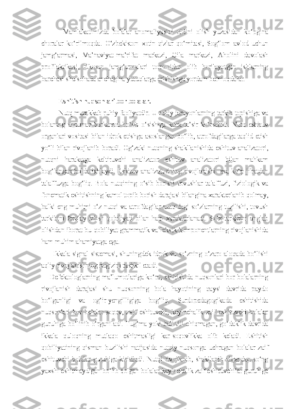             Mamlakatimizda   bolalar   anomaliyasini   oldini   olish   yuzasidan   ko‘pgina
choralar   ko‘rilmoqda.   O‘zbekiston   xotin-qizlar   qo‘mitasi,   Sog‘lom   avlod   uchun
jamg‘armasi,   Ma’naviyat-ma’rifat   markazi,   Oila   markazi,   Aholini   davolash
profilaktikasi,   Ekosan   jamg‘armalari   tomonidan   olib   borilayotgan   ishlarning
barchasi shu sohada anchagina yutuqlarga erishishga yordam bermoqdalar.
 
Eshitish nuqsonlari bor bolalar.
  Nutq murakkab ruhiy faoliyatdir. U ruhiy jarayonlarning tarkib topishiga va
bolaning   umuman   barkamol   bo‘lib   o‘sishiga   katta   ta’sir   ko‘rsatadi.   Nutq   eshituv
organlari vositasi bilan idrok etishga asoslangan bo‘lib, atrofdagilarga taqlid etish
yo‘li   bilan   rivojlanib   boradi.   Og‘zaki   nutqning   shakllanishida   eshituv   analizatori,
nutqni   harakatga   keltiruvchi   analizator   eshituv   analizatori   bilan   mahkam
bog‘langan   holda   ishlaydi.   Eshituv   analizatorining   rivojlanishi     esa   ko‘p   jihatdan
talaffuzga   bog‘liq.   Bola   nutqining   o‘sib   borishi   tovushlar   talaffuzi,   fiziologik   va
fonematik eshitishning kamol topib borish darajasi bilangina xarakterlanib qolmay,
balki  eng muhimi  o‘z nutqi  va atrofdagilar  nutqidagi  so‘zlarning tuzilishi, tovush
tarkibini   farqlay   bilish   qobiliyati   bilan   ham   xarakterlanadi.   So‘z   tarkibini   anglab
olishdan iborat bu qobiliyat grammatik va leksik komponentlarning rivojlanishida
ham muhim ahamiyatga ega.
         Ikkala signal sistemasi, shuningdek idrok va so‘zning o‘zaro aloqada bo‘lishi
aqliy rivojlanishning negizini tashkil etadi.
       Defektologlarning ma’lumotlariga ko‘ra, eshitishida nuqsonlari bor bolalarning
rivojlanish   darajasi   shu   nuqsonning   bola   hayotining   qaysi   davrida   paydo
bo‘lganligi   va   og‘ir-yengilligiga   bog‘liq.   Surdopedagogikada   eshitishida
nuqsonlari   bor   bolalar   soqov,   zaif   eshituvchi,   keyinchalik   zaif   eshituvchi   bolalar
guruhiga bo‘linib o‘rganiladi. Tug‘ma yoki hali tili chiqmagan, go‘daklik davrida
ikkala   quloqning   mutlaqo   eshitmasligi   kar-soqovlikka   olib   keladi.   Eshitish
qobiliyatining   qisman   buzilishi   natijasida   nutqiy   nuqsonga   uchragan   bolalar   zaif
eshituvchi  bolalar  guruhiga  kiritiladi.  Nutqi   rivojlanib,  shakllanib   olgandan  so‘ng
yaxshi eshitmaydigan bo‘lib qolgan bolalar keyinchalik zaif eshituvchilar guruhiga 