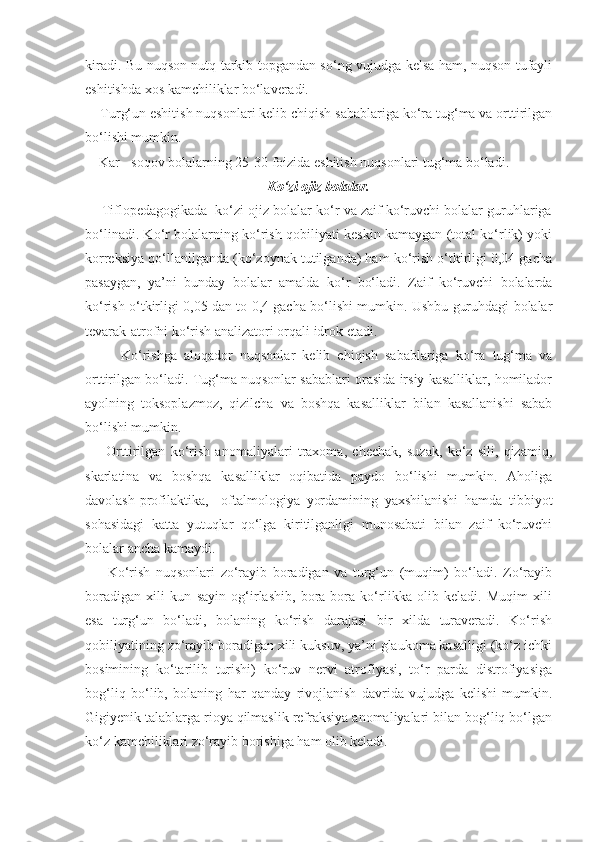 kiradi. Bu nuqson nutq tarkib topgandan so‘ng vujudga kelsa ham, nuqson tufayli
eshitishda xos kamchiliklar bo‘laveradi.
    Turg‘un eshitish nuqsonlari kelib chiqish sabablariga ko‘ra tug‘ma va orttirilgan
bo‘lishi mumkin.
Kar - soqov bolalarning 25-30 foizida eshitish nuqsonlari tug‘ma bo‘ladi.
Ko‘zi ojiz bolalar.
     Tiflopedagogikada  ko‘zi ojiz bolalar ko‘r va zaif ko‘ruvchi bolalar guruhlariga
bo‘linadi. Ko‘r bolalarning ko‘rish qobiliyati keskin kamaygan (total ko‘rlik) yoki
korreksiya qo‘llanilganda (ko‘zoynak tutilganda) ham ko‘rish o‘tkirligi 0,04 gacha
pasaygan,   ya’ni   bunday   bolalar   amalda   ko‘r   bo‘ladi.   Zaif   ko‘ruvchi   bolalarda
ko‘rish o‘tkirligi 0,05 dan to 0,4 gacha bo‘lishi mumkin. Ushbu guruhdagi bolalar
tevarak-atrofni ko‘rish analizatori orqali idrok etadi.
          Ko‘rishga   aloqador   nuqsonlar   kelib   chiqish   sabablariga   ko‘ra   tug‘ma   va
orttirilgan bo‘ladi. Tug‘ma nuqsonlar sabablari orasida irsiy kasalliklar, homilador
ayolning   toksoplazmoz,   qizilcha   va   boshqa   kasalliklar   bilan   kasallanishi   sabab
bo‘lishi mumkin.
        Orttirilgan   ko‘rish   anomaliyalari   traxoma,   chechak,   suzak,   ko‘z   sili,   qizamiq,
skarlatina   va   boshqa   kasalliklar   oqibatida   paydo   bo‘lishi   mumkin.   Aholiga
davolash-profilaktika,     oftalmologiya   yordamining   yaxshilanishi   hamda   tibbiyot
sohasidagi   katta   yutuqlar   qo‘lga   kiritilganligi   munosabati   bilan   zaif   ko‘ruvchi
bolalar ancha kamaydi.
        Ko‘rish   nuqsonlari   zo‘rayib   boradigan   va   turg‘un   (muqim)   bo‘ladi.   Zo‘rayib
boradigan   xili   kun   sayin   og‘irlashib,   bora-bora   ko‘rlikka   olib   keladi.   Muqim   xili
esa   turg‘un   bo‘ladi,   bolaning   ko‘rish   darajasi   bir   xilda   turaveradi.   Ko‘rish
qobiliyatining zo‘rayib boradigan xili kuksuv, ya’ni glaukoma kasalligi (ko‘z ichki
bosimining   ko‘tarilib   turishi)   ko‘ruv   nervi   atrofiyasi,   to‘r   parda   distrofiyasiga
bog‘liq   bo‘lib,   bolaning   har   qanday   rivojlanish   davrida   vujudga   kelishi   mumkin.
Gigiyenik talablarga rioya qilmaslik refraksiya anomaliyalari bilan bog‘liq bo‘lgan
ko‘z kamchiliklari zo‘rayib borishiga ham olib keladi. 