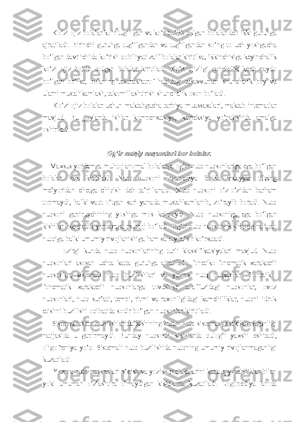      Ko‘zi ojiz bolalar ko‘r tug‘ilgan va ko‘r bo‘lib qolgan bolalar deb ikki guruhga
ajratiladi.   Birinchi   guruhga   tug‘ilgandan   va   tug‘ilgandan   so‘ng   to   uch   yoshgacha
bo‘lgan davr ichida ko‘rish qobiliyati zaif bolalar kiritilsa, ikkinchisiga keyinchalik
ko‘zi   ojiz   bo‘lib   qolgan   bolalar   kiritiladi.   Ko‘z   ojizligi   qanchalik   kech   paydo
bo‘lgan   bo‘lsa,   bolaning   tevarak-atrof   haqidagi   tasavvurlari   shunchalik   boy   va
ularni mustahkamlash, takomillashtirish shunchalik oson bo‘ladi.
      Ko‘zi ojiz bolalar uchun maktabgacha tarbiya muassasalari, maktab-internatlar
mavjud.   Bu   joylarda   ishlar   kompensatsiya,   korreksiya   yo‘nalishida   amalga
oshiriladi.
Og‘ir nutqiy nuqsonlari bor bolalar.
    Maxsus yordamga muhtoj anomal bolalarga og‘ir nutq nuqsonlariga ega bo‘lgan
bolalar   ham   kiritiladi.   Nutq   nuqsoni   logopediya   fanida   muayyan   tilning
me’yoridan   chetga   chiqish   deb   ta’riflanadi.   Nutq   nuqsoni   o‘z-o‘zidan   barham
topmaydi,   balki   vaqt   o‘tgan   sari   yanada   mustahkamlanib,   zo‘rayib   boradi.   Nutq
nuqsoni   gapiruvchining   yoshiga   mos   kelmaydi.   Nutq   nuqsoniga   ega   bo‘lgan
kishilar logopedik yordamga muhtoj bo‘ladi. Og‘ir nutq nuqsoni kishining nafaqat
nutqiga balki umumiy rivojlanishiga ham salbiy ta’sir ko‘rsatadi.
        Hozirgi   kunda   nutq   nuqsonlarining   turli   klassifikatsiyalari   mavjud.   Nutq
nuqsonlari   asosan   uchta   katta   guruhga   ajratiladi:   fonetiko-fonematik   xarakterli
nuqsonlar,   sistemali   nutq   buzilishlari   va   yozma   nutq   nuqsonlari.   Fonetiko-
fonematik   xarakterli   nuqsonlarga   tovushlar   talaffuzidagi   nuqsonlar,   ovoz
nuqsonlari,   nutq   sur’ati,   tempi,   ritmi   va   ravonligidagi   kamchiliklar,   nutqni   idrok
etishni buzilishi oqibatida sodir bo‘lgan nuqsonlar kiritiladi.
       Sistemali nutq buzilishlarida kishining butun nutq sistemasi  shakllanmaganligi
natijasida   u   gapirmaydi.   Bunday   nuqsonli   kishilarda   qulog‘i   yaxshi   eshitadi,
oligofreniya   yo‘q.   Sistemali   nutq   buzilishida   nutqning   umumiy   rivojlanmaganligi
kuzatiladi.
      Yozma nutq nuqsonlari o‘qish va yozish malakalarini katta qiyinchiliklar bilan
yoki   umuman   o‘zlashtira   olmaydigan   kishilarda   kuzatiladi.   Logopediya   fanida 