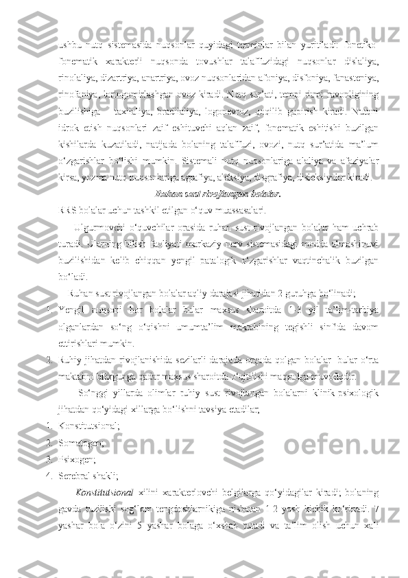 ushbu   nutq   sistemasida   nuqsonlar   quyidagi   terminlar   bilan   yuritiladi:   fonetiko-
fonematik   xarakterli   nuqsonda   tovushlar   talaffuzidagi   nuqsonlar   dislaliya,
rinolaliya, dizartriya, anartriya, ovoz nuqsonlaridan afoniya, disfoniya, fanasteniya,
rinofaniya,  laringomirlashgan  ovoz  kiradi.  Nutq sur’ati, tempi   ritmi  ravonligining
buzilishiga   –   taxilaliya,   bradilaliya,   logonevroz,   qoqilib   gapirish   kiradi.   Nutqni
idrok   etish   nuqsonlari   zaif   eshituvchi   aqlan   zaif,   fonematik   eshitishi   buzilgan
kishilarda   kuzatiladi,   natijada   bolaning   talaffuzi,   ovozi,   nutq   sur’atida   ma’lum
o‘zgarishlar   bo‘lishi   mumkin.   Sistemali   nutq   nuqsonlariga   alaliya   va   afaziyalar
kirsa, yozma nutq nuqsonlariga agrafiya, aleksiya, disgrafiya, disleksiyalar kiradi.  
Ruhan sust rivojlangan bolalar.
RRS bolalar uchun tashkil etilgan o‘quv muassasalari.
        Ulgurmovchi   o‘quvchilar   orasida   ruhan   sust   rivojlangan   bolalar   ham   uchrab
turadi.   Ularning   bilish   faoliyati   markaziy   nerv   sistemasidagi   modda   almashinuvi
buzilishidan   kelib   chiqqan   yengil   patalogik   o‘zgarishlar   vaqtinchalik   buzilgan
bo‘ladi.
    Ruhan sust rivojlangan bolalar aqliy darajasi jihatidan 2 guruhga bo‘linadi;
1. Yengil   nuqsoni   bor   bolalar   bular   maxsus   sharoitda   1-3   yil   ta’lim-tarbiya
olganlardan   so‘ng   o‘qishni   umumta’lim   maktabining   tegishli   sinfida   davom
ettirishlari mumkin.
2. Ruhiy  jihatdan  rivojlanishida  sezilarli  darajada  orqada  qolgan  bolalar-   bular  o‘rta
maktabni bitirgunga qadar maxsus sharoitda o‘qitilishi maqsadga muvofiqdir.
        So‘nggi   yillarda   olimlar   ruhiy   sust   rivojlangan   bolalarni   klinik-psixologik
jihatdan qo‘yidagi xillarga bo‘lishni tavsiya etadilar;
1. Konstitutsional;
2. Somatogen;
3. Psixogen;
4. Serebral shakli;
        Konstitutsional   xilini   xarakterlovchi   belgilarga   qo‘yidagilar   kiradi;   bolaning
gavda   tuzilishi   sog‘lom   tengdoshlarnikiga   nisbatan   1-2   yosh   kichik   ko‘rinadi.   7
yashar   bola   o‘zini   5   yashar   bolaga   o‘xshab   tutadi   va   ta’lim   olish   uchun   xali 