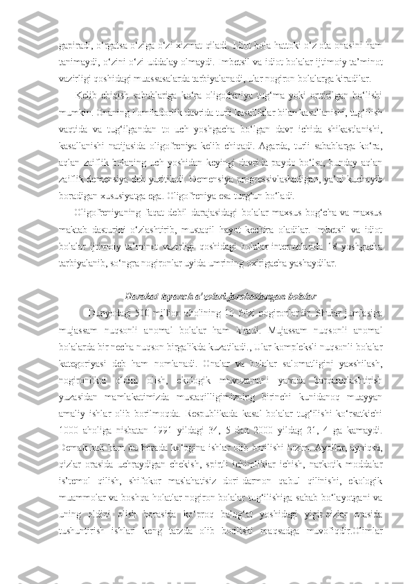 gapiradi, o‘rgatsa o‘ziga o‘zi xizmat qiladi. Idiot bola hattoki o‘z ota-onasini ham
tanimaydi, o‘zini-o‘zi uddalay olmaydi. Imbetsil va idiot bolalar ijtimoiy ta’minot
vazirligi qoshidagi muassasalarda tarbiyalanadi, ular nogiron bolalarga kiradilar.
        Kelib   chiqish   sabablariga   ko‘ra   oligofreniya   tug‘ma   yoki   orttirilgan   bo‘lishi
mumkin. Onaning homiladorlik davrida turli kasalliklar bilan kasallanishi, tug‘ilish
vaqtida   va   tug‘ilgandan   to   uch   yoshgacha   bo‘lgan   davr   ichida   shikastlanishi,
kasallanishi   natijasida   oligofreniya   kelib   chiqadi.   Agarda,   turli   sabablarga   ko‘ra,
aqlan   zaiflik   bolaning   uch   yoshidan   keyingi   davrida   paydo   bo‘lsa,   bunday   aqlan
zaiflik demensiya deb yuritiladi. Demensiya progressivlashadigan, ya’ni kuchayib
boradigan xususiyatga ega. Oligofreniya esa-turg‘un bo‘ladi.       
        Oligofreniyaning   faqat   debil   darajasidagi   bolalar   maxsus   bog‘cha   va   maxsus
maktab   dasturini   o‘zlashtirib,   mustaqil   hayot   kechira   oladilar.   Imbetsil   va   idiot
bolalar   ijtimoiy   ta’minot   vazirligi   qoshidagi   bolalar-internatlarida   18   yoshgacha
tarbiyalanib, so‘ngra nogironlar uyida umrining oxirigacha yashaydilar.
Harakat-tayanch a’zolari jarohatlangan bolalar
Dunyodagi   500   million  aholining  10   foizi   nogironlardir.  Shular   jumlasiga
mujassam   nuqsonli   anomal   bolalar   ham   kiradi.   Mujassam   nuqsonli   anomal
bolalarda bir necha nuqson birgalikda kuzatiladi., Ular kompleksli nuqsonli bolalar
kategoriyasi   deb   ham   nomlanadi.   Onalar   va   bolalar   salomatligini   yaxshilash,
nogironlikni   oldini   olish,   ekologik   muvozanatni   yanada   barqarorlashtirish
yuzasidan   mamlakatimizda   mustaqilligimizning   birinchi   kunidanoq   muayyan
amaliy   ishlar   olib   borilmoqda.   Respublikada   kasal   bolalar   tug‘ilishi   ko‘rsatkichi
1000   aholiga   nisbatan   1991   yildagi   34,   5   dan   2000   yildag   21,   4   ga   kamaydi.
Demak hali  ham  bu borada ko‘pgina ishlar olib borilishi  lozim. Ayollar, ayniqsa,
qizlar   orasida   uchraydigan   chekish,   spirtli   ichimliklar   ichish,   narkotik   moddalar
is’temol   qilish,   shifokor   maslahatisiz   dori-darmon   qabul   qilinishi,   ekologik
muammolar va boshqa holatlar nogiron bolalar tug‘ilishiga sabab bo‘layotgani va
uning   oldini   olish   borasida   ko‘proq   balog‘at   yoshidagi   yigit-qizlar   orasida
tushuntirish   ishlari   keng   tarzda   olib   borilishi   maqsadga   muvofiqdir.Olimlar 