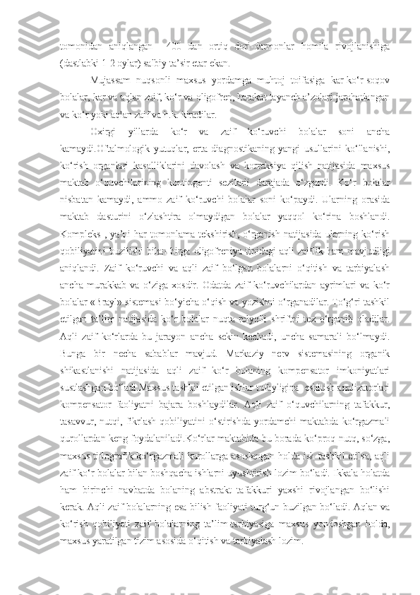 tomonidan   aniqlangan     400   dan   ortiq   dori-darmonlar   homila   rivojlanishiga
(dastlabki 1-2 oylar) salbiy ta’sir etar ekan.
Mujassam   nuqsonli   maxsus   yordamga   muhtoj   toifasiga   kar-ko‘r-soqov
bolalar, kar va aqlan zaif, ko‘r va oligofren, harakat tayanch a’zolari jarohatlangan
va ko‘r yoki aqlan zaif va h.k. kiradilar.
Oxirgi   yillarda   ko‘r   va   zaif   ko‘ruvchi   bolalar   soni   ancha
kamaydi.Oftalmologik   yutuqlar,   erta   diagnostikaning   yangi   usullarini   ko‘llanishi,
ko‘rish   organlari   kasalliklarini   davolash   va   korreksiya   qilish   natijasida   maxsus
maktab   o‘quvchilarining   kontingenti   sezilarli   darajada   o‘zgardi.   Ko‘r   bolalar
nisbatan   kamaydi,   ammo   zaif   ko‘ruvchi   bolalar   soni   ko‘paydi.   Ularning   orasida
maktab   dasturini   o‘zlashtira   olmaydigan   bolalar   yaqqol   ko‘rina   boshlandi.
Kompleks   ,   ya’ni   har   tomonlama   tekshirish,   o‘rganish   natijasida   ularning   ko‘rish
qobiliyatini   buzilishi   bilan  birga  oligofreniya   tipidagi   aqli   zaiflik  ham   mavjudligi
aniqlandi.   Zaif   ko‘ruvchi   va   aqli   zaif   bo‘lgan   bolalarni   o‘qitish   va   tarbiyalash
ancha   murakkab   va   o‘ziga   xosdir.   Odatda   zaif   ko‘ruvchilardan   ayrimlari   va   ko‘r
bolalar «Brayl» sistemasi bo‘yicha o‘qish va yozishni o‘rganadilar. To‘g‘ri tashkil
etilgan   ta’lim   natijasida   ko‘r   bolalar   nuqta-relyefli   shriftni   tez   o‘rganib   oladilar.
Aqli   zaif   ko‘rlarda   bu   jarayon   ancha   sekin   kechadi,   uncha   samarali   bo‘lmaydi.
Bunga   bir   necha   sabablar   mavjud.   Markaziy   nerv   sistemasining   organik
shikastlanishi   natijasida   aqli   zaif   ko‘r   bolaning   kompensator   imkoniyatlari
sustlashgan bo‘ladi.Maxsus tashkil etilgan ishlar tufayligina  eshitish analizatorlari
kompensator   faoliyatni   bajara   boshlaydilar.   Aqli   zaif   o‘quvchilarning   tafakkur,
tasavvur,   nutqi,   fikrlash   qobiliyatini   o‘stirishda   yordamchi   maktabda   ko‘rgazmali
qurollardan keng foydalaniladi.Ko‘rlar maktabida bu borada ko‘proq nutq, so‘zga,
maxsus tiflografik ko‘rgazmali kurollarga asoslangan  holda ish tashkil  etilsa,  aqli
zaif ko‘r bolalar bilan boshqacha ishlarni uyushtirish lozim bo‘ladi. Ikkala holatda
ham   birinchi   navbatda   bolaning   abstrakt   tafakkuri   yaxshi   rivojlangan   bo‘lishi
kerak. Aqli zaif bolalarning esa bilish faoliyati turg‘un buzilgan bo‘ladi. Aqlan va
ko‘rish   qobiliyati   zaif   bolalarning   ta’lim-tarbiyasiga   maxsus   yondoshgan   holda,
maxsus yaratilgan tizim asosida o‘qitish va tarbiyalash lozim. 