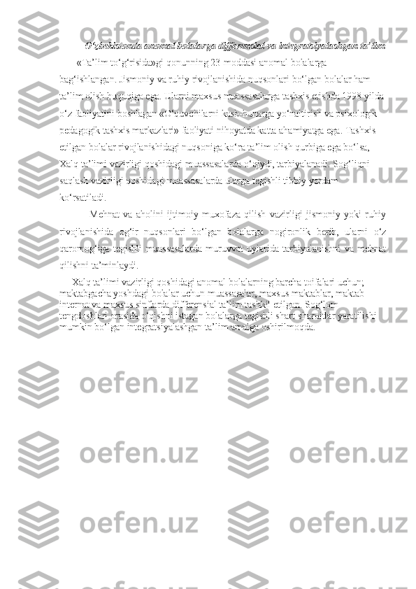 O‘zbekistonda anomal bolalarga differensial va integratsiyalashgan ta’lim
       «Ta’lim to‘g‘risida»gi qonunning 23-moddasi anomal bolalarga 
bag‘ishlangan. Jismoniy va ruhiy rivojlanishida nuqsonlari bo‘lgan bolalar ham 
ta’lim olish huquqiga ega. Ularni maxsus muassasalarga tashxis etishda 1998 yilda 
o‘z faoliyatini boshlagan «O‘quvchilarni kasb-hunarga yo‘naltirish va psixologik-
pedagogik tashxis markazlari» faoliyati nihoyatda katta ahamiyatga ega. Tashxis 
etilgan bolalar rivojlanishidagi nuqsoniga ko‘ra ta’lim olish qurbiga ega bo‘lsa, 
Xalq ta’limi vazirligi qoshidagi muassasalarda o‘qiydi, tarbiyalanadi. Sog‘liqni 
saqlash vazirligi qoshidagi muassasalarda ularga tegishli tibbiy yordam 
ko‘rsatiladi.
                Mehnat   va   aholini   ijtimoiy   muxofaza   qilish   vazirligi   jismoniy   yoki   ruhiy
rivojlanishida   og‘ir   nuqsonlari   bo‘lgan   bolalarga   nogironlik   berib,   ularni   o‘z
qaromog‘iga   tegishli   muassasalarda   muruvvat   uylarida   tarbiyalanishni   va   mehnat
qilishni ta’minlaydi.
     Xalq ta’limi vazirligi qoshidagi anomal bolalarning barcha toifalari uchun; 
maktabgacha yoshdagi bolalar uchun muassasalar, maxsus maktablar, maktab-
internat va maxsus sinflarda differensial ta’lim tashkil etilgan. Sog‘lom 
tengdoshlari orasida o‘qishni istagan bolalarga tegishli shart-sharoitlar yaratilishi 
mumkin bo‘lgan integratsiyalashgan ta’lim amalga oshirilmoqda.     