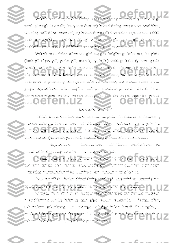 Maktab rahbari rejalashtirishning tashkil etishning muntazam yondashuviga
amal   qilmog’i   lozimdir,   bu   yondashuv   rejalashtirishning   maqsad   va   vazifalari,
ularning tuzilishi va mazmuni, rejalashtirish metodlari va uning bajarilishini tashkil
etish   xususiyatlarini   dialektik   birligi   va   uzaro   bog’liqligini   rejalashtirishning
boshka boshqaruv vazifalari bilan uzaro xarakatlarini nazarda tutadi.
Maktab   rejalarining   xilma-xilligini   kupgina   belgilariga   ko’ra   vaqt   bo’yicha
(besh   yil   o’quv   yili,   yarim   yili,   chorak,   oy,   hafta)   shakliga   ko’ra   (yozma,   grafik
detali)   tuzilishi   birligiga   ko’ra   maktabning   ish   rejasi,   o’quvchilar   tashkilotlari,
o’qituvchilar,   sinf   rahbarlari,   metod   birlashmalarining   va   ularning   o’z-o’zini
boshqaruv   organlarining   ish   rejasini   ta’kidlar   ekanmiz,   biz   maktab   ishini   o’quv
yiliga   rejalashtirish   bilan   bog’liq   bo’lgan   masalalarga   qarab   chiqish   bilan
chegaralanamiz   va   mazkur   masala   mohiyatini   ana   shu   nuqtai   nazardan   yoritib
beramiz.
Bosh q arish omillari
          Ishlab   chiqarishni   boshqarish   omillari   deganda   -   boshqaruv     mehnatining
maxsus   turlarini,   boshqariluvchi   ob`ektlarga     ta`sir     ko`rsatishning   u   yoki   bu
yo`nalishlarini   tushunmoq   kerak.   Boshqaruv   omillariga:   rejalashtirish,   tashkil
qilish, sozlash (kordinatsiya qilish),  nazorat qilish, hisob-kitob qilish kiradi.
          Rejalashtirish   -   boshqariluvchi   ob`ektlarni   rivojlantirish   va
modellashtirishni, prognoz qilishni ham o`z ichiga oladi.
          Tashkil   qilish    -     ishlab    chiqarish    ob`ektining    tuzilishini    va  boshqaruv
tuzilishini   tanlab   olish     hamda     shakllantirishdir.     Tizimning   tuzilishi   elementlari
o`rtasidagi munosabatlarini va  ularning o`zaro harakatini belgilashdir.
         Nazorat qilish - ishlab chiqarishning amaldagi  jarayonini  va   taraqqiyotini
rejaga qanchalik muvofiqligini kuzatib va tekshirib  turishdan iboratdir.
     Nihoyat, hisob-kitob qilish esa rejani yoki uni amalga  oshirishdagi muayyan
bosqichlarning   qanday   bajarilayotganligiga     yakun     yasashdir.     Hisobga   olish,
axborotlarni   yakunlashga,   uni     tizimga     solishga   imkon   beradi.   Shuningdek,   u
mazkur tizimning keyingi davrga  mo`ljallangan ish dasturini ishlab chiqish uchun
axborot  bazasidan  to`liq foydalanishga imkon beradi. 