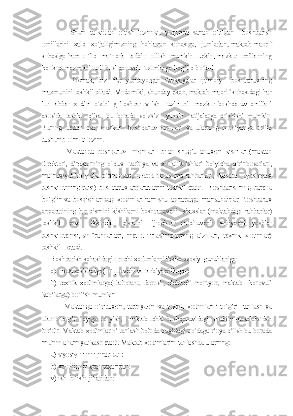           Shuni   ta`kidlab   o`tish   lozimki,   yuqorida   sanab   o’tilgan     boshqarish
omillarini    xalq   xo`jaligimizning   hohlagan   sohasiga,   jumladan, maktab-maorif
sohasiga ham to`liq   ma`noda   tadbiq   qilish   mumkin. Lekin, mazkur omillarning
konkret mazmuni turli boshqaruvchi tizimlarga bog’liq bo`ladi.
          Demak,   biz   fikr   yuritayotgan   funksiyalar   ijtimoiy     boshqaruvning
mazmunini tashkil qiladi. Modomiki, shunday ekan, maktab-maorif sohasidagi har
bir   rahbar   xodim   o`zining   boshqaruv   ish     tuzimini     mazkur   boshqaruv   omillari
asosida   tashkil   qilsa,   bu   borada   so`zsiz     yaxshi   natijalarga   erishishi   mumkin.
Buning   uchun   esa,   mazkur     boshqaruv   omillari   va   ularning   mohiyatiga   to`liq
tushunib olmoq lozim.
          Maktabda   boshqaruv     mehnati     bilan   shug’ullanuvchi   kishilar   (maktab
direktori,   direktorning   o`quv     tarbiya   va   xo`jalik   ishlari   bo`yicha   o`rinbosarlari,
ma`naviyat  bo`yicha o`rinbosari, metod  birlashma  rahbarlari,   kasaba    uyushmasi
tashkilotining raisi)   boshqaruv apparatlarini  tashkil  etadi.   Boshqarishning   barcha
bo`g’in va bosqichlaridagi xodimlar ham shu  apparatga  mansubdirlar. Boshqaruv
apparatining   bir   qismini   kishilarni   boshqaruvchi     shaxslar   (maktabdagi   rahbarlar)
tashkil     etsa,     ikkinchi     qismini     ijrochilar   (o`qituvchi,   tarbiyachi,   yoshlar
tashkilotchisi, sinf rahbarlari,  metod birlashmalarning  a`zolari,  texnik  xodimlar)
tashkil    etadi.
Boshqarish sohasidagi ijrochi xodimlarni ikkita asosiy  guruhlariga:
a)  mutaxasislariga( o`qituvchi va tarbiyachilarga):
b)   texnik   xodimlarga(   laborant,   farrosh,   elektrchi-montyor,   maktab     korovuli
kabilarga) bo`lish mumkin.
          Maktabga   o`qituvchi,   tarbiyachi   va   texnik   xodimlarni   to`g’ri     tanlash   va
ularni  to`g’ri   joyiga  qo`yish,-   maktab  ichki   boshqaruvidagi     muhim   masalalardan
biridir. Maktab xodimlarini tanlash bobida quyidagi qoidaga rioya qilish bu borada
muhim ahamiyat kasb etadi. Maktab xodimlarini tanlashda ularning: 
a) siyosiy bilimi jihatidan:
b) xalolligi nuqtai nazaridan: 
v) ish  bilishi jihatidan: 