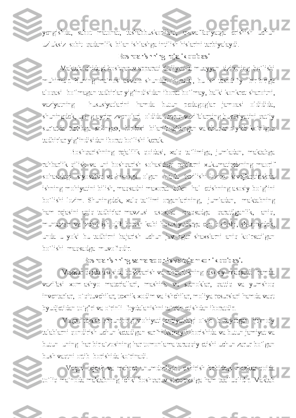 yengishda,   sabot   matonat,   tashabbuskorlikni,   muvaffaqiyatga   erishish   uchun
uzluksiz  sobit  qadamlik  bilan ishlashga intilish hislarini tarbiyalaydi.
 Bosh q arishning rejalik  q oidasi
     Maktab ichidagi boshqaruv apparati faoliyatida muayyan  tizimning  bo`lishi
muhimdir.   Buning   ma`nosi   avvalo   shundan   iboratki,   bu   ish   tasodifiy     bir-biriga
aloqasi   bo`lmagan tadbirlar yig’indisidan iborat bo`lmay, balki konkret sharoitni,
vaziyatning     hususiyatlarini   hamda   butun   pedagoglar   jamoasi   oldidida,
shuningdek, uning ayrim zvenolari  oldida turgan vazifalarning hususiyatini qat`iy
sur ` atda   tartibga   solingan,   bir-biri   bilan bog’langan va chuqur o ` ylab ko ` rilgan
tadbirlar yig’indisidan iborat bo`lishi kerak.
          Boshqarishning   rejalilik   qoidasi,   xalq   ta`limiga,   jumladan,   maktabga
rahbarlik   qilish   va   uni   boshqarish   sohasidagi   rejalarni   xukumatimizning   maorif
sohasidagi     siyosatini   va   hisobga     olgan     holda     tuzilishi   lozim.   Rivojlantirishda
ishning mohiyatini bilish, maqsadni maxorat   bilan   hal   etishning asosiy bo ` g’ini
bo`lishi   lozim.   Shuningdek,   xalq   ta`limi   organlarining,     jumladan,     maktabning
ham   rejasini   aniq   tadbirlar   mavzusi     asosida     maqsadga     qaratilganlik,     aniq,
muntazam   va   izchil   ish   olib   borish   kabi   hususiyatlarga   ega   bo`lishi,   shuningdek,
unda   u   yoki   bu   tadbirni   bajarish   uchun   javobgar   shaxslarni   aniq   ko`rsatilgan
bo`lishi  maqsadga  muvofiqdir.
Bosh q arishning samaradorlik va tejamkorlik qoidasi.
      Mazkur qoida asosida boshqarish va rahbarlikning  asosiy  maqsadi  hamda
vazifasi   xom-ashyo   materiallari,   mashina   va   stanoklar,   qattiq   va   yumshoq
inventarlar,  o`qituvchilar, texnik xodim va ishchilar, moliya resurslari hamda vaqt
byudjetidan to`g’ri va o`rinli  foydalanishni ta`min etishdan iboratdir.
         Vaqtni tejash qonunining mohiyati jamiyatdagi o`sib   borayotgan   ijtimoiy
talablarni qondirish uchun ketadigan sarfni kamayib borishida va butun jamiyat va
butun  uning  har bir a`zosining har tomonlama taraqqiy etishi uchun zarur bo`lgan
bush vaqtni ortib  borishida ko`rinadi.
          Vaqtni   tejash   va   mehnat   unumdorligini   oshirish   bobidagi   mazkur   qoida
to`liq  ma`noda  maktabning  ichki  boshqaruv  sistemasiga   ham   taalluqlidir. Maktab 