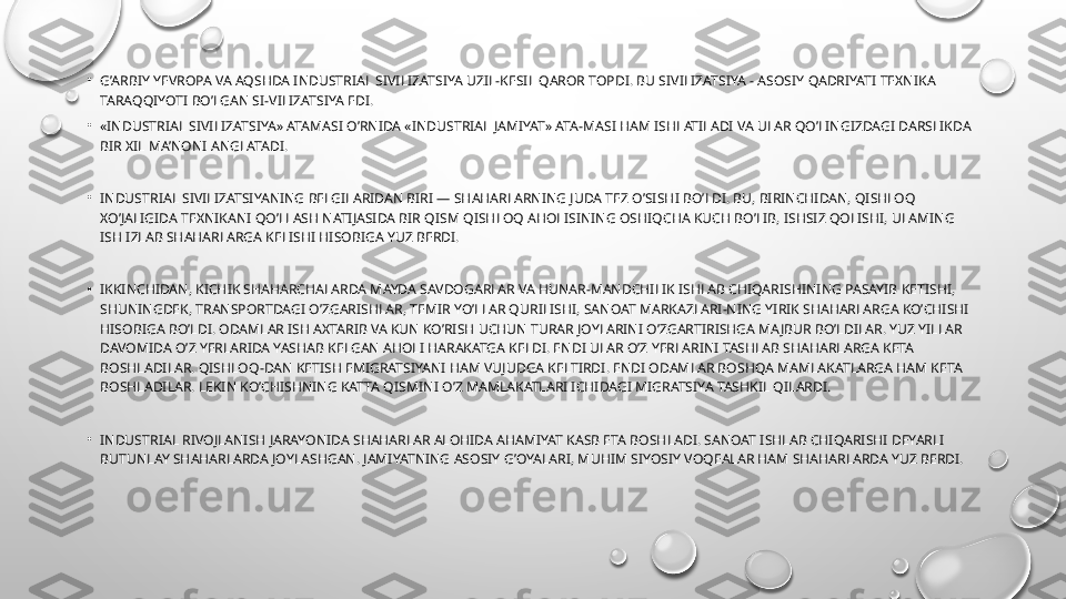 •
G’ARBIY YEVROPA VA AQSHDA INDUSTRIAL SIVILIZATSIYA UZIL-KESIL QAROR TOPDI. BU SIVILIZATSIYA - ASOSIY QADRIYATI TEXNIKA 
TARAQQIYOTI BO’LGAN SI-VILIZATSIYA EDI.
•
«INDUSTRIAL SIVILIZATSIYA» ATAMASI O’RNIDA «INDUSTRIAL JAMIYAT» ATA-MASI HAM ISHLATILADI VA ULAR QO’LINGIZDAGI DARSLIKDA 
BIR XIL MA’NONI ANGLATADI.
•
INDUSTRIAL SIVILIZATSIYANING BELGILARIDAN BIRI — SHAHARLARNING JUDA TEZ O’SISHI BO’LDI. BU, BIRINCHIDAN, QISHLOQ 
XO’JALIGIDA TEXNIKANI QO’LLASH NATIJASIDA BIR QISM QISHLOQ AHOLISINING OSHIQCHA KUCH BO’LIB, ISHSIZ QOLISHI, ULAMING 
ISH IZLAB SHAHARLARGA KELISHI HISOBIGA YUZ BERDI.
•
IKKINCHIDAN, KICHIK SHAHARCHALARDA MAYDA SAVDOGARLAR VA HUNAR-MANDCHILIK ISHLAB CHIQARISHINING PASAYIB KETISHI, 
SHUNINGDEK, TRANSPORTDAGI O’ZGARISHLAR, TEMIR YO’LLAR QURILISHI, SANOAT MARKAZLARI-NING YIRIK SHAHARLARGA KO’CHISHI 
HISOBIGA BO’LDI. ODAMLAR ISH AXTARIB VA KUN KO’RISH UCHUN TURAR JOYLARINI O’ZGARTIRISHGA MAJBUR BO’LDILAR. YUZ YILLAR 
DAVOMIDA O’Z YERLARIDA YASHAB KELGAN AHOLI HARAKATGA KELDI. ENDI ULAR O’Z YERLARINI TASHLAB SHAHARLARGA KETA 
BOSHLADILAR. QISHLOQ-DAN KETISH EMIGRATSIYANI HAM VUJUDGA KELTIRDI. ENDI ODAMLAR BOSHQA MAMLAKATLARGA HAM KETA 
BOSHLADILAR. LEKIN KO’CHISHNING KATTA QISMINI O’Z MAMLAKATLARI ICHIDAGI MIGRATSIYA TASHKIL QILARDI.
•
INDUSTRIAL RIVOJLANISH JARAYONIDA SHAHARLAR ALOHIDA AHAMIYAT KASB ETA BOSHLADI. SANOAT ISHLAB CHIQARISHI DEYARLI 
BUTUNLAY SHAHARLARDA JOYLASHGAN. JAMIYATNING ASOSIY G’OYALARI, MUHIM SIYOSIY VOQEALAR HAM SHAHARLARDA YUZ BERDI. 