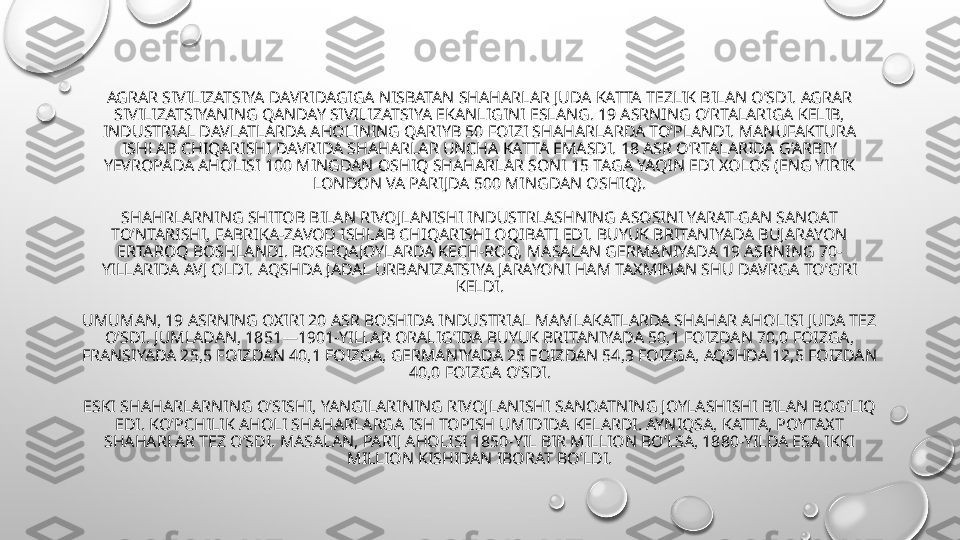 AGRAR SIVILIZATSIYA DAVRIDAGIGA NISBATAN SHAHARLAR JUDA KATTA TEZLIK BILAN O’SDI. AGRAR 
SIVILIZATSIYANING QANDAY SIVILIZATSIYA EKANLIGINI ESLANG. 19 ASRNING O’RTALARIGA KELIB, 
INDUSTRIAL DAVLATLARDA AHOLINING QARIYB 50 FOIZI SHAHARLARDA TO’PLANDI. MANUFAKTURA 
ISHLAB CHIQARISHI DAVRIDA SHAHARLAR UNCHA KATTA EMASDI. 18 ASR O’RTALARIDA G’ARBIY 
YEVROPADA AHOLISI 100 MINGDAN OSHIQ SHAHARLAR SONI 15 TAGA YAQIN EDI XOLOS (ENG YIRIK 
LONDON VA PARIJDA 500 MINGDAN OSHIQ).
SHAHRLARNING SHITOB BILAN RIVOJLANISHI INDUSTRLASHNING ASOSINI YARAT-GAN SANOAT 
TO’NTARISHI, FABRIKA-ZAVOD ISHLAB CHIQARISHI OQIBATI EDI. BUYUK BRITANIYADA BUJARAYON 
ERTAROQ BOSHLANDI. BOSHQA JOYLARDA KECH-ROQ, MASALAN GERMANIYADA 19 ASRNING 70-
YILLARIDA AVJ OLDI. AQSHDA JADAL URBANIZATSIYA JARAYONI HAM TAXMINAN SHU DAVRGA TO’G’RI 
KELDI.
UMUMAN, 19 ASRNING OXIRI 20 ASR BOSHIDA INDUSTRIAL MAMLAKATLARDA SHAHAR AHOLISI JUDA TEZ 
O’SDI. JUMLADAN, 1851—1901-YILLAR ORALIG’IDA BUYUK BRITANIYADA 50,1 FOIZDAN 70,0 FOIZGA, 
FRANSIYADA 25,5 FOIZDAN 40,1 FOIZGA, GERMANIYADA 25 FOIZDAN 54,3 FOIZGA, AQSHDA 12,5 FOIZDAN 
40,0 FOIZGA O’SDI.
ESKI SHAHARLARNING O’SISHI, YANGILARINING RIVOJLANISHI SANOATNING JOYLASHISHI BILAN BOG’LIQ 
EDI. KO’PCHILIK AHOLI SHAHARLARGA ISH TOPISH UMIDIDA KELARDI. AYNIQSA, KATTA, POYTAXT 
SHAHARLAR TEZ O’SDI. MASALAN, PARIJ AHOLISI 1850-YIL BIR MILLION BO’LSA, 1880-YILDA ESA IKKI 
MILLION KISHIDAN IBORAT BO’LDI. 