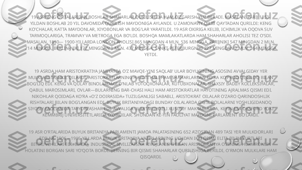 19 ASRNING O’RTALARIDAN BOSHLAB SHAHARLAR QURILISHIDA HAM O’ZGARISH YUZ BERADI. MASALAN, PARIJ 1853-
YILDAN BOSHLAB 20 YIL DAVOMIDA QURILISH MAYDONIGA AYLANDI. U ZAMONAVIY QILIB QAYTADAN QURILDI: KENG 
KO’CHALAR, KATTA MAYDONLAR, XIYOBONLAR VA BOG’LAR YARATILDI. 19 ASR OXIRIGA KELIB, ICHIMLIK VA OQOVA SUV 
TARMOQLARIGA, TRAMVAY VA METROGA EGA BO’LDI. BOSHQA MAMLAKATLARDA HAM SHAHARLAR AHOLISI TEZ O’SDI. 
MASALAN, 1850— 1900-YILLARDA LONDON AHOLISI 865 MINGDAN 4 MLN. 536 MINGGA, PARIJNIKI 547 MINGDAN 2 MLN. 
714 MINGGA, BERLIN-NIKI 172 MINGDAN 1 MLN. 437 MINGGA, SANKT-PETERBURGNIKI 227 MINGDAN 2 MLN. 364 MINGGA 
YETDI.
19 ASRDA HAM ARISTOKRATIYA JAMIYATDA O’Z MAVQE-YINI SAQLAB’ ULAR BOYUGINING ASOSINI AVVALGIDAY YER 
MULKLARI TASHKIL QILARDI. ARISTOKRATLARNING HAYOTI HALI HAM SHAHARLARDAN KO’RA KO’PROQ QISHLOQ BILAN 
BOG’LIQ EDI. KENG VA QULAY BINOLARDAGI O’NLAB YOTOQXONALAR, KUTUBXONALAR, SHAXSIY BADIIY KOLLEKSIYALAR, 
QABUL MAROSIMLARI, OVLAR—BULARNING BAR-CHASI HALI HAM ARISTOKRATLAR HAYOTINING AJRALMAS QISMI EDI. 
NIKOHLAR QOIDAGA KO’RA «O’Z DOIRASIDA» TUZILGANLIGI SABABLI, ARISTOKRAT OILALAR O’ZARO QARINDOSHLIK 
RISHTALARI BILAN BOG’LANGAN EDI, BUYUK BRITANIYADAGI BUNDAY OILALARDA O’G’IL BOLALARNI YOSHLIGIDANOQ 
SIYOSIY FAOLIYATGA TAYYORLASHAR EDI. AVVALIGA ULAR IMTIYOZLI XUSUSIY MAKTABLARDA, KEYIN ESA OKSFORD YOKI 
KEMMBRIJ UNIVERSITETLARIDA O’QIRDILAR. SHUNDAN KE-YIN FAOLIYAT MAYDONI PARLAMENT BO’LARDI.
19 ASR O’RTALARIDA BUYUK BRITANIYA PARLAMENTI JAMOA PALATASINING 652 A’ZOSIDAN 489 TASI YER MULKDORLARI 
EDILAR. 1906—1916-YILLARDA BUYUK BRITANIYA VAZIRLARINING UCHDAN IKKI QISMI ELITA BILIM YURTLARI 
BITIRUVCHILARI EDI. BIROQ, INDUSTRIAL SIVILIZATSIYA RIVOJLANISHI BILAN ARISTOKRATIYA O’ZINING HUKMRONLIK 
HOLATINI BORGAN SARI YO’QOTA BORDI. YERNING BIR QISMI SHAHARLAR QURILISHIGA BERILDI, O’RMON MULKLARI HAM 
QISQARDI. 