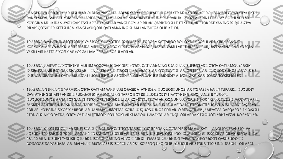 •
YANGI DAVR OBRO’ TALAB KISHILAR OLDIGA YANGI TALABLAR QO’YA BOSHLADI. ILGARI YER MULKDORLARI BO’LGAN ARISTOKRATIYA ENDI 
BANKLARDA, SANOAT KOMPANIYALARIDA, MUSTAMLAKALAR MA’MURIYATLARIDA RAHBARLIK LAVOZIMLARINI EGALLAY BOSHLADILAR. 
KO’PGINA MULKIDAN AYRILGAN ESKI ARISTOKRATLAR YANGI BOYLAR BILAN QARINDOSH TUTINISHI ARISTOKRATIYANING BURJUA-ZIYA 
BILAN QO’SHILIB KETISHIGA, YANGI «YUQORI QATLAM»NING SHAKLLANISHIGA OLIB KELDI.
•
19 ASRDA DAVLATNING IQTISODIY VA SIYOSIY HAYOTIDA BURJUAZIYA TOBORA KATTAROQ ROL OY’NAY BOSHLADI. YIRIK SANOAT 
KORXONALARI VA BANKLAR TEPASIDA MILLIONLAB BOYLIK TO’PLAGAN BURJUAZIYA VAKILLARI TURARDI. BURJUAZIYANING ENG YORQIN 
VAKILLARI KATTA SIYOSIY MAVQEGA HAM ERISHA BOSHLADILAR.
•
19 ASRDA JAMIYAT HAYOTINING MUHIM VOQEALARIDAN BIRI «O’RTA QATLAM»NING SHAKLLANISHI BO’LADI. O’RTA QATLAMGA «ERKIN 
KASB» EGALARI BO’LGAN SHAXSLAR — INJENERLAR, IXTIROCHILAR, VRACHLAR, O’QITUVCHILAR, OFITSERLAR, HUQUQSHUNOSLAR VA SHU 
KABILAR KIRADI. BU QATLAMGA TAALLUQLILIKNING ASOSIY BELGILARIDAN BIRI MODDIY AHVOLNING HAR HOLDA TO’KISLIGI EDI.
•
19 ASRNING IKKINCHI YARMIDA O’RTA QATLAM VAKILLARI ORASIDA, AYNIQSA, HUQUQSHUNOSLAR TOIFASI A JRALIB TURARDI. HUQUQIY 
DAVLATNING SHAKLLANISHI, FUQAROLIK JAMIYATINING BARPO BO’LISHI, IQTISODIY HAYOT-NING RIVOJLANISHI TUFAYLI 
HUQUQSHUNOSLARGA BO’LGAN EHTIYOJ ORTIB BORDI. ULAR KONSTITUTSIYALAR, QONUNLAR YOZISH, KODEKSLAR TUZISH, VAZIYATLARNI 
RASMIYLASHTIRISH, BANKLARGA, TADBIRKORLARGA MASLAHATLAR BERISH VA SUD ISHLARIDA ISHTIROK ETISHGACHA ISHLARNI BA JARAR 
EDILAR. KO’PGINA SIYOSIY ARBOBLAR HAM MA’LUMOTIGA KO’RA HUQUQSHUNOS EDILAR. O’RTA QATLAM JAMIYATGA BARQARORLIK BAXSH 
ETDI. CHUNKI ODATDA, O’RTA QATLAM IJTIMOIY BO’HRONLARNI MA’QULLAMAYDILAR, INQILOBLARDAN ISLOHOTLARNI AFZAL KO’RADILAR.
•
19 ASRDA YANGI ISHCHILAR SINFI SHAKLLANDI. SANOAT TO’NTARISHI YUZ BERGAN UCHTA YIRIK MAMLAKAT — ANGLIYA, FRANSIYA VA 
AQSHDA 19 ASRNING 70-YILLARGA KELIB SANOAT ISHCHILARI 12-13 MLN. KISHINI, QISHLOQ XO’JALIGIDAGI ISHCHILAR BILAN BIRGALIKDA 
ESA 20 MLN. KISHINI TASHKIL QILARDI. ISHCHILARNING AHVOLI BIR XIL EMASDI. ULARNING YARMIDAN KO’PROG’I QASHSHOQLIK 
BO’SAG’ASIDA YASHASALAR, MALAKALI MUTAXASSIS ISHCHILAR ESA KO’PROQ HAQ OLIB, «ISHCHI ARISTOKRATIYASINI» TASHKIL QILARDI. 