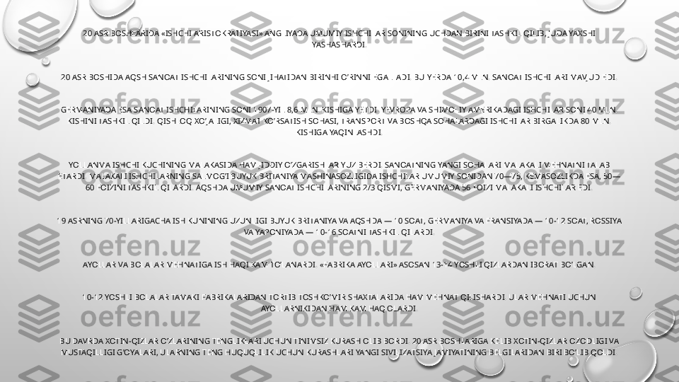 20 ASR BOSHLARIDA «ISHCHI ARISTOKRATIYASI» ANGLIYADA UMUMIY ISHCHILAR SONINING UCHDAN BIRINI TASHKIL QILIB, JUDA YAXSHI 
YASHASHARDI.
20 ASR BOSHIDA AQSH SANOAT ISHCHILARINING SONI JIHATIDAN BIRINHI O’RINNI EGALLADI. BU YERDA 10,4 MLN. SANOAT ISHCHILARI MAVJUD EDI.
GERMANIYADA ESA SANOAT ISHCHILARINING SONI 1907-YIL 8,6 MLN. KISHIGA YETDI. YEVROPA VA SHIMOLIY AMERIKADAGI ISHCHILAR SONI 40 MLN. 
KISHINI TASHKIL QILDI. QISHLOQ XO’JALIGI, XIZMAT KO’RSATISH SOHASI, TRANSPORT VA BOSHQA SOHALARDAGI ISHCHILAR BIRGALIKDA 80 MLN. 
KISHIGA YAQINLASHDI.
YOLLANMA ISHCHI KUCHINING MALAKASIDA HAM JIDDIY O’ZGARISHLAR YUZ BERDI. SANOATNING YANGI SOHALARI MALAKALI MEHNATNI TALAB 
ETARDI. MALAKALI ISHCHILARNING SALMOG’I BUYUK BRITANIYA MASHINASOZLIGIDA ISHCHILAR UMUMIY SONIDAN 70—75, KEMASOZLIKDA ESA, 50—
60 FOIZINI TASHKIL QILARDI. AQSHDA UMUMIY SANOAT ISHCHILARINING 2/3 QISMI, GERMANIYADA 56 FOIZI MALAKALI ISHCHILAR EDI.
19 ASRNING 70-YILLARIGACHA ISH KUNINING UZUNLIGI BUYUK BRITANIYA VA AQSHDA — 10 SOAT, GERMANIYA VA FRANSIYADA — 10-12 SOAT, ROSSIYA 
VA YAPONIYADA — 10-16 SOATNI TASHKIL QILARDI.
AYOLLAR VA BOLALAR MEHNATIGA ISH HAQI KAM TO’LANARDI. «FABRIKA AYOLLARI» ASOSAN 13-14 YOSHLI QIZLARDAN IBORAT BO’LGAN.
10-12 YOSHLI BOLALAR TAMAKI FABRIKALARIDAN TORTIB TOSHKO’MIR SHAXTALARIDA HAM MEHNAT QILISHARDI. ULAR MEHNATI UCHUN 
AYOLLARNIKIDAN HAM KAM HAQ OLARDI.
BU DAVRDA XOTIN-QIZLAR O’ZLARINING TENGLIKLARI UCHUN TINIMSIZ KURASH OLIB BORDI. 20 ASR BOSHLARIGA KELIB XOTIN-QIZLAR OZODLIGI VA 
MUSTAQILLIGI G’OYALARI, ULARNING TENG HUQUQLILIK UCHUN KURASHLARI YANGI SIVILIZATSIYA JAMIYATINING BELGILARIDAN BIRI BO’LIB QOLDI. 