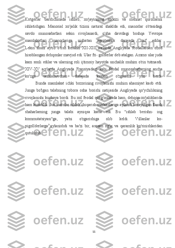 Kotgerlar   barshchinada   ishlab,   xo'jayinning   xo'kizi   va   mehnat   qurollarini
ishlatishgan.   Manorial   xo'jalik   tizimi   natural   shaklda   edi,   manorlar   o'rtasidagi
savdo   munosabatlari   sekin   rivojlanardi,   o'sha   davrdagi   boshqa   Yevropa
mamlakatlari   manorlariga   nisba tan   agrotexnik   darajada   zaif   edilar.
Lekin   shuni   aytib   o'tish   kerakki   XII-XIII   asrlarda   Angliyada   feodallardan   ozod
hisoblangan dehqonlar mavjud edi. Ular fri- golderlar deb atalgan. Ammo ular juda
kam sonli edilar va ularn ing roli ijtimoiy hayotda unchalik muhim o'rin tutmasdi.
XIV-XV   acrlarda   Angliyada   Fransiyadagi   kabi   feodal   munosabatlarning   ancha
ko'zga   tashlanuvchan   darajada   keskin   o'zgarishi   yuz   berdi.
Bunda   mamlakat   ichki   bozorining   rivojlanishi   muhim   ahamiyat   kasb   etdi.
Junga   bo'lgan   talabning   tobora   osha   borishi   natijasida   Angliyada   qo'ychilikning
rivojlanishi kuchaya bordi. Bu xol feodal qo'rg'onlarida ham, dehqon xo'jaliklarida
ham kuzatildi. Jun matolar ishlab chiqarish markazlariga aylanib borayotgan flandr
shaharlarning   junga   talabi   ayniqsa   katta   edi.   Bu   "ishlab   berishn-   ing
kommutatsiyasi"ga,   ya'ni   o'zgarishiga   olib   keldi.   Villanlar   ko-
pigollderlarga 7
  aylanishdi   va   ba'zi   bir,   asosan   og'ir   va   qaramlik   ko'rinishlaridan
qutulishdi.
11 