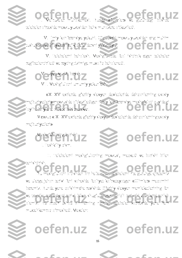 III.   Ma’ruzalar   muhokamasi.   Bunda   «Olimlar»   va   guruhdagi   boshqa
talabalar o rtasida mavzu yuzasidan bahs-munozara o tkaziladi.ʻ ʻ
       IV. Ilmiy konferensiya yakuni. O qituvchi mavzu yuzasidan eng muhim	
ʻ
tushuncha va g oyalarni ta’kidlab,  darsni yakunlaydi.	
ʻ
        V.   Talabalarni   baholash.   Mashg ulotda	
ʻ   faol   ishtirok   etgan   talabalar
rag batlantiriladi	
ʻ   va   reyting   tizimiga   muvofiq   baholanadi.
    VI. Uyga   vazifa   berish.
    VII. Mashg ulotni	
ʻ   umumiy   yakunlash.
        « XI-XV   asrlarda   g’arbiy   slavyan   davlatlarida   dehqonlarning   asosiy
majburiyatlari » mavzusida o tkaziladigan ilmiy konferensiya mashg uloti quyidagi	
ʻ ʻ
loyiha bo yicha o tkazilishi mumkin.	
ʻ ʻ
Mavzu: «  XI-XV asrlarda g’arbiy slavyan davlatlarida dehqonlarning asosiy
majburiyatlari »
Mashg ulotning	
ʻ   borishi:
    I. Tashkiliy qism.
        II.   Talabalarni   mashg ulotning   mavzusi,   maqsadi   va   borishi   bilan	
ʻ
tanishtirish.
Bu mashg ulotni  o tishdan bir hafta oldin talabalarni  4ta guruhga ajratamiz	
ʻ ʻ
va   ularga   jahon   tarixi   fani   sohasida   faoliyat   ko rsatayotgan   «Olimlar»   maqomini	
ʻ
beramiz.  Bunda   yana   qo shimcha   ravishda   G’arbiy   slavyan   mamlakatlarining   fan	
ʻ
va   texnika   taraqqiyoti   tarixi   bilan   shug ullangan   taniqli   tarixchi   olimlarni   tanlab	
ʻ
olamiz.   Bu   orqali   ushbu   olimlarning   nomlari   talabalar   xotirasida   yana   ham
mustahkamroq o rnashadi.	
ʻ  Masalan:
15 