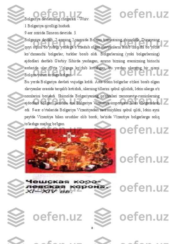 Bolgariya davlatining chegarasi - Wuiv.
1 Bolgariya qirolligi hududi
9-asr oxirida Simeon davrida. 3.
Bolgariya davlati. 7-asrning 2-yarmida Bolqon tizmasining shimolida, Dunayning
quyi oqimi bo yidagi yerlarga o rnashib olgan slavyanlarni kelib chiqishi bo yichaʻ ʻ ʻ
ko chmanchi   bolgarlar,   turklar   bosib   oldi.   Bolgarlarning   (yoki   bolgarlarning)	
ʻ
ajdodlari   dastlab   G'arbiy   Sibirda   yashagan,   ammo   bizning   eramizning   birinchi
asrlarida   ular   O'rta   Volgaga   ko'chib   ketishgan;   bu   yerdan   ularning   bir   qismi
Bolqon yarim oroliga kelgan.
Bu yerda Bolgariya davlati vujudga keldi. Asta-sekin bolgarlar o'zlari bosib olgan
slavyanlar orasida tarqalib ketishdi, ularning tillarini qabul qilishdi, lekin ularga o'z
nomlarini   berishdi.   Shimolda   Bolgariyaning   qo'shnilari   zamonaviy   ruminlarning
ajdodlari   bo'lgan,   janubda   esa   Bolgariya   Vizantiya   imperiyasi   bilan   chegaradosh
edi. 9-asr   o rtalarida Bolgariya  Vizantiyadan  nasroniylikni  qabul   qildi, lekin  ayni	
ʻ
paytda   Vizantiya   bilan   urushlar   olib   bordi;   ba'zida   Vizantiya   bolgarlarga   soliq
to'lashga majbur bo'lgan.
8 