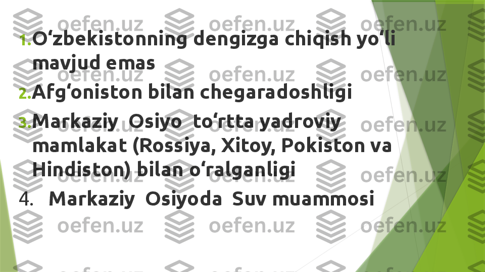 1. O‘zbekistonning dengizga chiqish yo‘li 
mavjud emas
2. Afg‘oniston bilan chegaradoshligi
3. Markaziy  Osiyo  to‘rtta yadroviy 
mamlakat (Rossiya, Xitoy, Pokiston va 
Hindiston) bilan o‘ralganligi
4.    Markaziy  Osiyoda  Suv muammosi                 