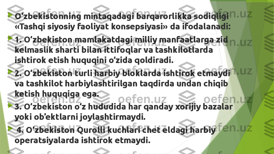 
O‘zbekistonning mintaqadagi barqarorlikka sodiqligi 
«Tashqi siyosiy faoliyat konsepsiyasi» da ifodalanadi: 

1. O‘zbekiston mamlakatdagi milliy manfaatlarga zid 
kelmaslik sharti bilan ittifoqlar va tashkilotlarda 
ishtirok etish huquqini o‘zida qoldiradi. 

2. O‘zbekiston turli harbiy bloklarda ishtirok etmaydi 
va tashkilot harbiylashtirilgan taqdirda undan chiqib 
ketish huquqiga ega. 

3. O‘zbekiston o‘z hududida har qanday xorijiy bazalar 
yoki ob’ektlarni joylashtirmaydi.

  4. O‘zbekiston Qurolli kuchlari chet eldagi harbiy 
operatsiyalarda ishtirok etmaydi.                  