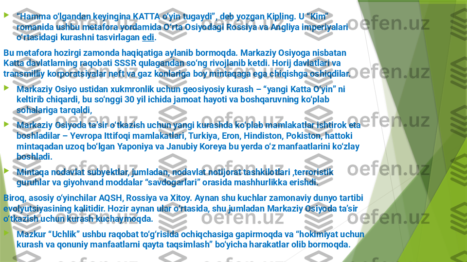 
“ Hamma o‘lgandan keyingina KATTA o‘yin tugaydi”, deb yozgan Kipling. U “Kim” 
romanida ushbu metafora yordamida O‘rta Osiyodagi Rossiya va Angliya imperiyalari 
o‘rtasidagi kurashni tasvirlagan  edi .
Bu metafora hozirgi zamonda haqiqatiga aylanib bormoqda. Markaziy Osiyoga nisbatan 
Katta davlatlarning raqobati SSSR qulagandan so‘ng rivojlanib ketdi. Horij davlatlari va 
transmilliy korporatsiyalar neft va gaz konlariga boy mintaqaga ega chiqishga oshiqdilar.

Markaziy Osiyo ustidan xukmronlik uchun geosiyosiy kurash – “yangi Katta O‘yin” ni 
keltirib chiqardi, bu so‘nggi 30 yil ichida jamoat hayoti va boshqaruvning ko‘plab 
sohalariga tarqaldi, 

Markaziy Osiyoda taʼsir o‘tkazish uchun yangi kurashda ko‘plab mamlakatlar ishtirok eta 
boshladilar – Yevropa Ittifoqi mamlakatlari, Turkiya, Eron, Hindiston, Pokiston, hattoki 
mintaqadan uzoq bo‘lgan Yaponiya va Janubiy Koreya bu yerda o‘z manfaatlarini ko‘zlay 
boshladi.

Mintaqa nodavlat subyektlar, jumladan, nodavlat notijorat tashkilotlari ,terroristik 
guruhlar va giyohvand moddalar “savdogarlari” orasida mashhurlikka erishdi.
Biroq, asosiy o‘yinchilar AQSH, Rossiya va Xitoy. Aynan shu kuchlar zamonaviy dunyo tartibi 
evolyutsiyasining kalitidir. Hozir aynan ular o‘rtasida, shu jumladan Markaziy Osiyoda taʼsir 
o‘tkazish uchun kurash kuchaymoqda.

Mazkur “Uchlik” ushbu raqobat to‘g‘risida ochiqchasiga gapirmoqda va “hokimiyat uchun 
kurash va qonuniy manfaatlarni qayta taqsimlash” bo‘yicha harakatlar olib bormoqda.                 