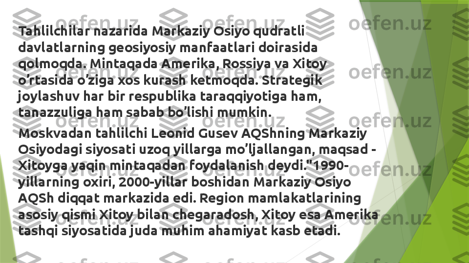 Tahlilchilar nazarida Markaziy Osiyo qudratli 
davlatlarning geosiyosiy manfaatlari doirasida 
qolmoqda. Mintaqada Amerika, Rossiya va Xitoy 
o’rtasida o’ziga xos kurash ketmoqda. Strategik 
joylashuv har bir respublika taraqqiyotiga ham, 
tanazzuliga ham sabab bo’lishi mumkin.  
Moskvadan tahlilchi Leonid Gusev AQShning Markaziy 
Osiyodagi siyosati uzoq yillarga mo’ljallangan, maqsad - 
Xitoyga yaqin mintaqadan foydalanish deydi."1990-
yillarning oxiri, 2000-yillar boshidan Markaziy Osiyo 
AQSh diqqat markazida edi. Region mamlakatlarining 
asosiy qismi Xitoy bilan chegaradosh, Xitoy esa Amerika 
tashqi siyosatida juda muhim ahamiyat kasb etadi.                 