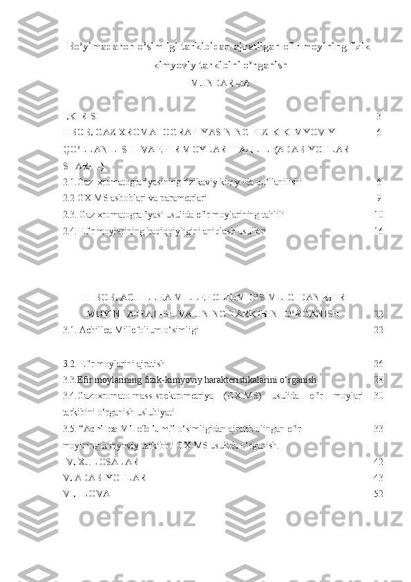 Bo yimadaron o simligi tarkibidan ajratilgan efir moyining fizik-ʼ ʼ
kimyoviy tarkibini o rganish	
ʼ  
MUNDARIJA
I. KIRISH 3
II BOB. GAZ XROMATOGRAFIYASINING FIZIK-KIMYOVIY 
QO‘LLANILISHI VA EFIR MOYLARI TAHLILI(ADABIYOTLAR 
SHARHI) 6
2.1.Gaz  xromatografiyasining fizikaviy kimyoda qo‘llanilishi 6
2.2 GX-MS asboblari va parametrlari
2.3. Gaz xromatografiyasi usulida efir moylarining tahlili
2.4. Efir moylarining haqiqqiyligini aniqlash usullari 9
10
16
I II BOB.  ACHILLEA MILLEFOLIUM  O‘SIMLIGIDAN  EFIR
MOYINI  AJRATISH VA UNING TARKIBINI O‘RGANISH  22
3.1.   Achillea  M i l lefolium   o‘simligi 22
3 .2.  Efir moylarini ajratish          26
3 .3. Efir moylarining fizik-kimyoviy harakteristikalarini o‘rganish  2 8
3.4.Gazoxromato-mass-spektrometriya   (GX-MS)   usulida   efir   moylari
tarkibini o‘rganish uslubiyati
3.5. “ Achillea M illefolium .” o‘simligidan ajratib olingan efir 
moyining kimyoviy tarkibini GX-MS usulida o‘rganish. 30
33
IV .  XULOSALAR 42
V.  ADABIYOTLAR 43
VI. ILOVA                                                                                                          52 