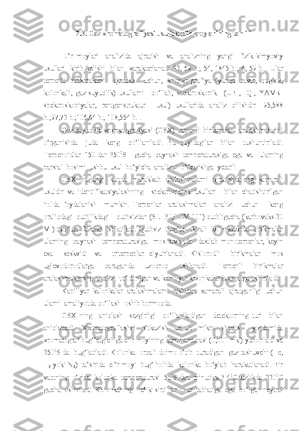 2 . 3 . Gaz xromatografiyasi usulida efir moylarining tahlili
Efir   moylari     analizida     ajratish     va     analizning     yangi     fizik-kimyoviy
usullari   kirib kelish i    bilan   xarakterlanadi [42 , 69 b.;   54 , 1845 b.; 6, 59 b. ] . Ular
terpenli   birikmalarni     ajratish     uchun,   xromatografiya   (yupqa   qavat,   qog‘oz,
kolonkali,   gaz-suyuqlik)   usullarni     qo‘llab,   spektroskopik     (UB-,   IQ-,   YAMR-
spektroskopiyalar,   rentgenstruktur     usul)   usullarida   analiz   qilishdir   [95,588
b.;97,72 b.;106,64 b.; 108,554 b.].
Gaz-suyuqlik   xromatografiyasi   (GSX)   terpenli   birikmalar     aralashmalarini
o‘rganishda     juda     keng     qo‘llaniladi.   Bu   quyidagilar     bilan     tushuntiriladi.
Terpenoidlar  150 dan 350 0
S    gacha  qaynash  temperaturasiga  ega  va   ularning
parsial  bosimi  ushbu  usul  bo‘yicha  analizni  o‘tkazishga  yetarli. 
GSX   bugungi    kunda   murakkab    aralashmalarni    ajratishda eng   samarali
usuldir   va   identifikatsiyalashning     spektrometrik   usullari     bilan   chatishtirilgan
holda   foydalanish     mumkin.   Terpenlar     aralashmalari     analizi     uchun       keng
oraliqdagi  qutblikdagi – qutbsizdan (SE -30,0 OV-101) qutbligacha (karbovaks 20
M ) turg‘un   fazalar   ishlatiladi. Qutbsiz   turg‘un   fazali   kolonkalarda   birikmalar
ularning     qaynash     temperaturasiga     mos   ravishda     dastlab   monoterpenlar,   keyin
esa     seskvidi-   va     triterpeplar   elyuirlanadi.   Kislorodli     birikmalar     mos
uglevodorodlarga     qaraganda     uzoqroq     ushlanadi.     Terpenli     birikmalar
aralashmalarning  analizi  to‘ldirilgan va kapillyar kolonkalarda amalga oshiriladi.
Kapillyar  kalonkalar  aralashmalarni  nisbatan  samarali  ajratganligi  uchun
ularni  amaliyotda qo‘llash  oshib bormoqda.  
GSX   ning     aniqlash     sezgirligi     qo‘llaniladigan     detektorning   turi     bilan
aniqlanadi.   Xromatograflashni   o‘tkazish   uchun   mikro   shprits     yordamida
xromatograf bug‘latgichiga efir moyining kam namunasi (0,001 mkl) yuboriladi va
250 0
S da  bug‘latiladi. Kolonka  orqali doimo o‘tib  turadigan  gaz-tashuvchi (He,
H
2  yoki N
2 )  ta’sirida  efir moyi  bug‘ holida  kolonka  bo‘ylab  harakatlanadi. Bir
vaqtning  o‘zida  kolonka  temperaturasi  50 0
S dan  minutiga 3-4 0
C tezlikda  220 0
C
gacha  oshiriladi. Kolonkaning   ichki sirti  polimer  tabiatiga  ega  bo‘lgan neytral 