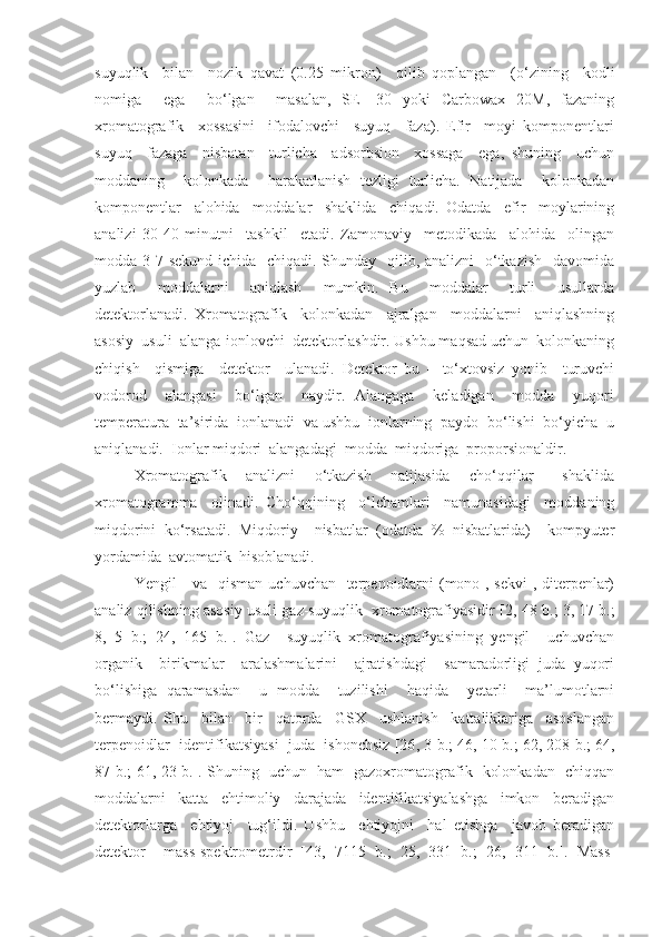 suyuqlik     bilan     nozik   qavat   (0.25   mikron)     qilib   qoplangan     (o‘zining     kodli
nomiga     ega     bo‘lgan     masalan,   SE   -30   yoki   Carbowax   20M,   fazaning
xromatografik     xossasini     ifodalovchi     suyuq     faza).   Efir     moyi   komponentlari
suyuq     fazaga     nisbatan     turlicha     adsorbsion     xossaga     ega,   shuning     uchun
moddaning     kolonkada     harakatlanish   tezligi   turlicha.   Natijada     kolonkadan
komponentlar     alohida     moddalar     shaklida     chiqadi.   Odatda     efir     moylarining
analizi   30-40   minutni     tashkil     etadi.   Zamonaviy     metodikada     alohida     olingan
modda 3-7 sekund  ichida   chiqadi. Shunday   qilib, analizni   o‘tkazish    davomida
yuzlab     moddalarni     aniqlash     mumkin.   Bu     moddalar     turli     usullarda
detektorlanadi.   Xromatografik     kolonkadan     ajralgan     moddalarni     aniqlashning
asosiy  usuli  alanga-ionlovchi  detektorlashdir. Ushbu maqsad uchun  kolonkaning
chiqish     qismiga     detektor     ulanadi.   Detektor   bu   –   to‘xtovsiz   yonib     turuvchi
vodorod     alangasi     bo‘lgan     naydir.   Alangaga     keladigan     modda     yuqori
temperatura  ta’sirida  ionlanadi  va ushbu  ionlarning  paydo  bo‘lishi  bo‘yicha  u
aniqlanadi.  Ionlar miqdori  alangadagi  modda  miqdoriga  proporsionaldir. 
Xromatografik     analizni     o‘tkazish     natijasida     cho‘qqilar       shaklida
xromatogramma     olinadi.   Cho‘qqining     o‘lchamlari     namunasidagi     moddaning
miqdorini   ko‘rsatadi.   Miqdoriy     nisbatlar   (odatda   %   nisbatlarida)     kompyuter
yordamida  avtomatik  hisoblanadi.
Yengil     va   qisman  uchuvchan   terpenoidlarni  (mono-, sekvi-, diterpenlar)
analiz qilishning asosiy usuli gaz-suyuqlik  xromatografiyasidir [2 , 48 b. ;  3, 17 b. ;
8,   5   b. ;   24,   165   b. ].   Gaz     suyuqlik   xromatografiyasining   yengil     uchuvchan
organik     birikmalar     aralashmalarini     ajratishdagi     samaradorligi   juda   yuqori
bo‘lishiga   qaramasdan     u   modda     tuzilishi     haqida     yetarli     ma’lumotlarni
bermaydi.   Shu     bilan     bir     qatorda     GSX     ushlanish     kattaliklariga     asoslangan
terpenoidlar  identifikatsiyasi  juda  ishonchsiz [26 , 3 b. ;  46, 10 b. ;  62, 208 b. ;  64,
87 b. ;   61, 23 b. ]. Shuning   uchun   ham   gazoxromatografik   kolonkadan   chiqqan
moddalarni     katta     ehtimoliy     darajada     identifikatsiyalashga     imkon     beradigan
detektorlarga     ehtiyoj     tug‘ildi.   Ushbu     ehtiyojni     hal   etishga     javob   beradigan
detektor     mass-spektrometrdir   [ 43,   7115   b. ;   25,   331   b. ;   26,   311   b. ].   Mass- 