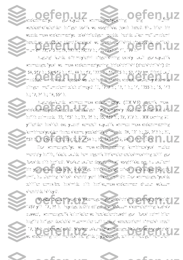 spektrometriya     gaz-suyuqlik   xromatografiyasining     eng       muhim
xarakteristikalaridan  bo‘lgan  tezlik  va  sezgirlikka  javob  beradi. Shu  bilan  bir
vaqtda mass-spektrometriya   tekshiriladigan   modda   haqida ulkan ma’lumotlarni
beradi va   moddalar   identifikatsiyasi    va   ularni   tuzilishini o‘rganishda   qo‘llash
mumkin[ 37, 915 b. ;  38, 383 b. ;  39, 37 b. ;  40, 3593 b. ;  41, 199 b. ]
Bugungi    kunda   efir moylarini    o‘rganishning   asosiy    usuli    gaz-suyuqlik
xromatografiyasi  va  mass-spektrometriyaning  birlashtirilishi (chatishtirilishi) dir
[58 , 567 b. ;  59, 969 b. ;  60, 88 b. ;  67, 1330 b. ;  64, 105 b. ;  53, 427 b. ]. Gibrid usul
moddalarni   individual   ajratish va ular haqida boshqa spektral usullar   yordamida
olingan   ma’lumotlarni talab qilmaydi[ 10, 1707 b. ;   13, 1 b. ;   14, 1255 b. ;   15, 142
b. ;  17, 34 b. ;  18, 554 b. ]
Bugungi   kunda   xromato-mass-spektrometriya   (GX-MS)   organik   mass-
spektrometriyada   keng   qo‘llaniladigan   fizik-kimyoviy   tadqiqot   usullaridan   biri
bo‘lib qolmoqda [ 22, 1651 b. ;   23, 26 b. ;   25, 667 b. ;   27, 707 b. ]. XX-asrning 90-
yillaridan   boshlab   esa   yuqori   samarali   suyuqlik   xromato-mass-spektrometrning
kombinatsiyasidan iborat sistema yetakchilik qilmoqda [ 28, 121 b. ;  29, 243 b. ;  30,
653 b. ;  31, 597 b. ;  32, 257 b. ;  34, 458 b. ;  35, 282 b. ;  39, 98 b. ;  41, 3109 b. ].
Gaz   xromatografiya   va   mass-spektrometrning   kombinatsiyasi   mutlaq
mantiqiy  bo‘lib,  ikkala   usulda   ham   organik   birikmalar   aralashmasining   tahlil   gaz
fazasida   olib   boriladi.   Mazkur   usullar   deyarli   bir   xil   sezgirlikka   ega .Bu   usullarni
bir   yagona   asbobda   yoki   sistemaga   birlashtirishga   to‘sqinlik   qiladigan   yagona
omil,   bu   ularning   ishlash   sharoiti   yani   bosim   omilidir.   Gaz   xromatografiyasida
tahlillar   atmosfera   bosimida   olib   borilsa , mass-spektrometr   chuqur   vakuum
sharoitida ishlaydi.
Mazkur   usullarni   yagona   sistemaga     uyg‘unlashtirishning   asosiy   prinsiplari
1957  yili   [17 ,  36  b. ]  hayotga   tadbiq  etilgan  edi.  Vakuum   sistemalarining   kuchsiz
quvvati,     xromatografik   kolonkalar   va   harakatlantiruvchi   gaz     fazasi   oqimi   bilan
bog‘liq   bo‘lgan   dastlabki   muammolar   turli   turdagi   separatorlarni   o‘rnatish   orqali
[17 , 36 b. ]   bartaraf etildi. Mazkur  uskunalar  xromatografik kolonkaning chiqishi
va   spektrining   ionli   manbasi   oralig‘ida   joylashtirilib,   tahlil   qilinadigan   namunani 