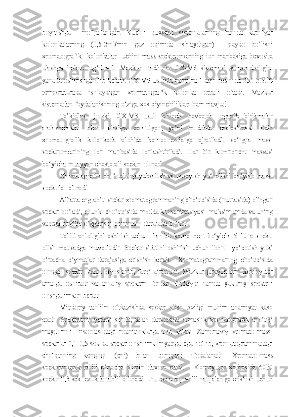 boyitishga     mo‘ljallangan.   Kuchli   quvvatli   sistemalarning   hamda   kapillyar
kolonkalarning   (0,5-2ml/min   gaz   oqimida   ishlaydigan)     paydo   bo‘lishi
xromatografik     kolonkalar     uchini   mass-spektrometrning   ion   manbasiga   bevosita
ulashga   imkon   tug‘diradi.   Mazkur     tadbirlar   GX-MS   sistemasi   samaradorligini
yanada oshirishga olib keladi. GX-MS usulida namuna 1 atm bosimda 250-300 0
C
temperaturada   ishlaydigan   xromatografik   kolonka   orqali   o‘tadi.   Mazkur
sistemadan foydalanishning o‘ziga xos qiyinchiliklari ham mavjud.
Ta’kidlash   joizki,   GX-MS   usuli   birinchi   navbatda   organik   birikmalar
aralashmasini   tahlil   qilishga   qaratilgan,   ya’ni   moddalar   aralashmasi   oldin
xromatografik   kolonkada   alohida   komponentlarga   ajratiladi,   so‘ngra   mass-
spektrometrining   ion   manbasida   ionlashtiriladi.   Har   bir   komponent   massasi
bo‘yicha muayyan chastotali spektr  olinadi.
Xromotagrafik   cho‘qqining   yuksalish   va   pasayish   yo‘nalishi   bo‘ylab   mass-
spektrlar olinadi.
Albatta eng aniq spektr xromatogrammaning cho‘qqisida (nuqtasida) olingan
spektr bo‘ladi, chunki cho‘qqisida modda konsentratsiyasi  maksimumda va uning
vaqtga bog‘liq o‘zgarishi  minimum darajada bo‘ladi. 
Tahlil aniqligini oshirish uchun   har bir komponent bo‘yicha 5-10 ta spektr
olish   maqsadga   muvofiqdir.   Spektr   sifatini   oshirish   uchun   fonni     yo‘qotish   yoki
o‘rtacha   qiymatlar   darajasiga   erishish   kerak.     Xromatogrammaning   cho‘qqisida
olingan   spektr     bilan   qiyoslanib,   farqi   ajratiladi.   Mazkur   jarayonlarni   kompyuter
amalga   oshiradi   va   amaliy   spektrni   fondan   filtrlaydi   hamda   yakuniy   spektrni
olishga imkon beradi. 
Miqdoriy   tahlilni   o‘tkazishda   spektr   olish   tezligi   muhim   ahamiyat   kasb
etadi.   Spektrlarni   yetarli   sonda,   talab   darajasida   olmaslik   xromatografik   cho‘qqi
maydonini     hisoblashdagi   noaniqliklarga   olib   keladi.   Zamonaviy   xromato-mass-
spektrlar 0,1-0,5 sek da spektr olish imkoniyatiga ega bo‘lib, xromatogrammadagi
cho‘qqining   kengligi   ( eni )   bilan   qoniqarli   ifodalanadi.   Xromato-mass
spektrometrik   tahlil   o‘rtacha   30min   davom   etadi.       Kompyuter   xotirasida   6000
spektr 0,3 sek tezlikda tahlil qilinadi.  Bu esa aniq tahlil natijalariga erishish uchun 