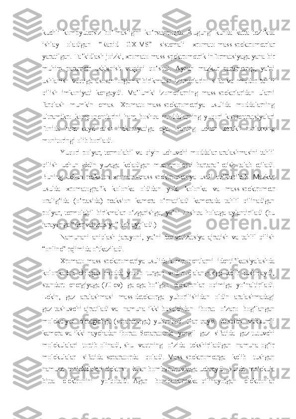 kuchli   kompyutersiz   bo‘lmasligini   ko‘rsatmoqda.   Bugungi   kunda   katta   tezlikda
ishlay   oladigan   “Rapid   GX-MS”   sistemali   xromato-mass-spektrometrlar
yaratilgan. Ta’kidlash joizki, xromato-mass-spektrometrik informatsiyaga yana bir
muhim   parametr   ushlanish   vaqtini   qo‘shdi.   Aynan   mazkur   parametrga,   ya’ni
ushlanish   vaqtiga   asosan   organik   birikmalar   izomerlarini   sifat   va   miqdor   tahlil
qilish   imkoniyati   kengaydi.   Ma’lumki   izomerlarning   mass-spektrlaridan   ularni
farqlash   mumkin   emas.   Xromato-mass-spektrometriya   usulida   moddalarning
ultramikro   komponentlarini   ham   boshqa   moddalarning   yuqori   konsentratsiyalari
fonida   ham   qayd   etish   imkoniyatiga   ega.   Buning   uchun   kerakli   ionlarning
monitoringi olib boriladi.
Yuqori   polyar,   termolabil   va   qiyin   uchuvchi   moddalar   aralashmasini   tahlil
qilish   uchun   oldin   yuzaga   keladigan   muammolarni   bartaraf   etish   talab   etiladi.
Buning   uchun   reaksion   xromato-mass-spektrometriya   usuli   qo‘llaniladi.   Mazkur
usulda   xromatografik   kolonka   oldidan   yoki   kolonka   va   mass-spektrometr
oralig‘ida   (o‘rtasida)   reaksion   kamera   o‘rnatiladi   kamerada   tahlil   qilinadigan
polyar,   termolabil   birikmalar   o‘zgarishga,   ya’ni   boshqa   holatga   aylantiriladi   (bu
jarayonga “derivatizatsiya” deb aytiladi.)
Namunani   aniqlash   jarayoni,   ya’ni   derivatizatsiya   ajratish   va   tahlil   qilish
“online” rejimida o‘tkaziladi. 
Xromato-mass-spektrometriya usulida komponentlarni  identifikatsiyalashda
kolonkadan  chiqqan  modda  yonib  turgan  vodorod alangasiga  kelib  tushmaydi,
standart   energiyaga (70 ev)   ga ega bo‘lgan   elektronlar   oqimiga   yo‘naltiriladi.
Lekin,     gaz     aralashmasi     mass-detektorga     yuborilishidan     oldin     aralashmadagi
gaz   tashuvchi   ajratiladi   va     namuna   ikki   bosqichdan     iborat     o‘zaro     bog‘langan
molekulyar     ajratgichga   (separatorga)   yuboriladi.   Har   qaysi     bosqich     vakuumli
kamera va ikki naychadan iborat. Separatorda   yengil   gaz   sifatida   gaz tutuvchi
molekulalari     tortib  olinadi,   shu     vaqtning     o‘zida     tekshiriladigan     namuna   og‘ir
molekulalar     sifatida   separatorda     qoladi.   Mass   spektrometrga     kelib     tushgan
namuna  molekulalari elektron   bilan bombardirovkaga uchraydi. Bunda  molekula
bitta     elektronini     yo‘qotadi.   Agar     bombardirovka   qilinayotgan     elektronlar 