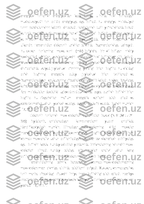 energiyasi     ionlanish     energiyasidan     katta     bo‘lsa,     u   holda     hosil     bo‘ladigan
musbat zaryadli   ion   qoldiq   energiyaga   ega   bo‘ladi. Bu   energiya   molekulyar
ionni  parchalanishini keltirib  chiqaradi. Parchalanish  turli  yo‘nalishlarda boradi
va ionli  manbada turli  massadagi  har xil  ionlar  hosil  bo‘ladi. Ularning  zaryadi
va   miqdori     standart     sharoitlarda     har   qaysi     modda     uchun     o‘zgarmas     va
ulkandir. Terpenoidlar    elektronli   urishlar    ta’sirida   fragmentlanishga   uchraydi.
Bu   asosan     ionlarning     massa   soni     (m/z)   bo‘yicha     bir   xil   bo‘lgan     nisbiy
ravshanlik (I
nisb ) bilan   xarakterlanuvchi   cho‘qqilar   hosil bo‘lishiga   olib   keladi.
Mass-spektrlarda     monoterpenlarning     bunday     joylashishi     ionlar   molekulyar
cho‘qqilarida     zaryad   joylashuvi     o‘rnining     yo‘qligi     bilan     bog‘liq.   Bu   sikldagi
qo‘sh     bog‘ning     energetik     qulay     joylashuvi     bilan     izohlanadi   va
fragmentlanadigan  strukturaning o‘rtachalanishiga  olib keladi. Boshqa  farazlarga
ko‘ra monterpenlar   izomerlaridagi   parchalangan   asosiy    ionlar   ravshanligidagi
farq  molekulalar  dastlabki  uglevodorod tuzilishida  qayta  qurilish  bo‘lishi bilan
bog‘liq.   Bu   o‘zgarishlar     ma’lum     energetik     sarflarni     talab     qiladi   va
stereoizomerlar  uchun   yashash  vaqtiga  qaraganda     ko‘p vaqtda   borishi   mumkin
[17 , 36 b. ].
Elektronli     ionlanish     mass-spektrlari   ma’lumotlar     bazasi   (NIST,WELEY-
275)   foydalanib,   aniqlanadigan     komponentlarni     yuqori     aniqlikda
identifikatsiyalash   mumkin.   Olinadigan   mass-spektrning     sifati     massalar
intervalini   skanerlash   vaqtining   davomiyligiga     bog‘liq.   Shuning   uchun   ham
xromato-mass analiz  uchun  qo‘llaniladigan  asboblar  tez  skanerlash  qobiliyatiga
ega   bo‘lishi  kerak. Bunday asboblar  yordamida  birikmalarning  ishonchli mass-
spektrlari     olinadi.   Bunday     talabga     efir     moylari     analizi     uchun     keng
qo‘llaniladigan  kvadrupolli mass-spektrometrlar  javob  beradi.
Terpenoidlarning     termik     barqarorligi     xromato-mass-spektrometrning
mass-spektrometr   qismiga   alohida   talablarni   qo‘yadi. Xususan, xromatograf va
ionli  manba  o‘rtasidagi  o‘tuvchi  liniya  inert   bo‘lishligi talab  etiladi. Interfeys
orqali   ionli   manbaga   kiritilgan   kvars kapillyar   kolonka   bu   masalani    asosan
yechadi  [17 , 36 b. ]. 