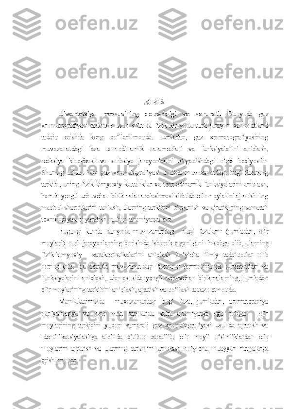 I. KIRISH 
Dissertatsiya   mavzusining   dolzarbligi   va   zarurati.   Dunyoda   gaz
xromatografiyasi   tadqiqot   usuli   sifatida   fizik - kimyoda   turli   jarayon   va   holatlarni
tadqiq   etishda   keng   qo‘llanilmoqda.   Jumladan,   gaz   xromatografiyasining
muvozanatdagi   faza   termodinamik   parametrlari   va   funksiyalarini   aniqlash,
reaksiya   kinetikasi   va   sorbsiya   jarayonlarini   o‘rganishdagi   o‘rni   beqiyosdir.
Shuning   uchun   ham   gaz   xromatografiyasi   usulida   muvozanatdagi   bug‘   fazaning
tarkibi,   uning  fizik-kimyoviy   kattaliklar   va  termodinamik  funksiyalarini   aniqlash,
hamda yengil uchuvchan birikmalar aralashmasi sifatida efir moylarini ajratishning
maqbul   sharoitlarini   tanlash,   ularning   tarkibini   o‘rganish   va   ajratishning   samarali
texnologiyasini yaratish  muhim ahamiyatga ega.
Bugungi   kunda   dunyoda   muvozanatdagi     bug‘   fazalarni   (jumladan ,   efir
moylari)   turli jarayonlarning borishida ishtirok etganligini    hisobga olib , ularning
fizik-kimyoviy     xarakteristikalarini   aniqlash   bo‘yicha   ilmiy   tadqiqotlar   olib
borilmoqda.   Bu   borada   muvozanatdagi   fazaning   termodinamik   parametrlari   va
funksiyalarini   aniqlash,   ular   asosida   yengil   uchuvchan   birikmalarning,   jumladan
efir moylarining  tarkibini  aniqlash , ajratish va qo‘llash taqazo etmoqda.
Mamlakatimizda     muvozanatdagi   bug‘   faza,   jumladan,   aromaterapiya
parfyumeriya   va   oziq-ovqat   sanoatida   katta   ahamiyatga   ega   bo‘lgan     efir
moylarining   tarkibini   yuqori   samarali   gaz   xromatografiyasi   usulida   ajratish   va
identifikatsiyalashga   alohida   e’tibor   qaratilib,   efir   moyli   o‘simliklardan   efir
moylarini   ajratish   va   ularning   tarkibini   aniqlash   bo‘yicha   muayyan   natijalarga
erishilmoqda.  