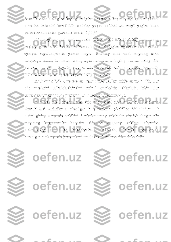 Atsetillashdan oldingi va keyingi natijalar o’rtasidagi farq moydagi spirt miqdorini
o’rnatish   imkonini   beradi.Efir   sonining   yuqori   bo’lishi   uni   moyli   yog’lar   bilan
qalbakilashtirishdan guvohlik beradi [1,12,34] 
Efir   moyining   etil   spirtida   erishi   (GOST   ISO   875-2014[52])   ham   uning
haqiqiyligi   va   sifati   haqida   ma’lumot   beradi.   Ko’pgina   uglevodorodlar   spirtda
ayniqsa   suyultirilganida   yomon   eriydi.   Shunday   qilib   spirt   moyning   erish
darajasiga   qarab,   tahminan   uning   uglevodorodlarga   boyligi   haqida   nisbiy   fikr
yuritish   mumkin.   Suyultirilgan   spirtda   tarkibida   ko’p   miqdorda   kislorodli
birikmalar bo’lgan moylargina yaxshi eriydi [1,12,34].
Analizning fizik-kimyoviy va organoliptik usullari oddiy va tez bo’lib, ular
efir   moylarini   qalbakilashtirishni   qo’pol   aniqlashda   ishlatiladi,   lekin   ular
qalbakilashtirishni nozik jihatlarini aniqlash uchun yaroqsizdir.
Yuqorida   qayd   etilganlar   asosida   shuni   qayd   etish   mukinki,   O’zbekston
Respublikasi   xududlarida   o’sadigan   bo’yimodaron   (Achillea   Millefolium   L.)
o’simligining   kimyoviy   tarkibini,   jumladan   uning   tarkibidan   ajratish   olingan   efir
moyining   komponentlar   bo’yicha   sifat   va   miqdoriy   tarkibini   o’rganish
o’simlikning   qo’llanilish   imkoniyatlarini   baholash,   o’simlik   organizmida
boradigan biokimyoviy jarayonlarni aniqlash no’qtai nazaridan dolzarbdir. 