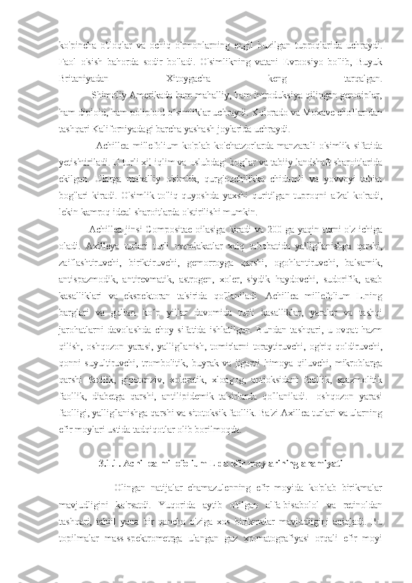 ko'pincha   o'tloqlar   va   ochiq   o'rmonlarning   engil   buzilgan   tuproqlarida   uchraydi.
Faol   o'sish   bahorda   sodir   bo'ladi.   O'simlikning   vatani   Evroosiyo   bo'lib,   Buyuk
Britaniyadan   Xitoygacha   keng   tarqalgan.
                Shimoliy Amerikada ham mahalliy, ham introduksiya qilingan genotiplar,
ham diploid, ham poliploid o simliklar uchraydi. Kolorado va Moxave cho'llaridanʻ
tashqari Kaliforniyadagi barcha yashash joylarida uchraydi.
                    Achillea   millefolium   ko'plab   ko'chatzorlarda   manzarali   o'simlik   sifatida
yetishtiriladi. U turli xil iqlim va uslubdagi bog'lar va tabiiy landshaft sharoitlarida
ekilgan.   Ularga   mahalliy   o'simlik,   qurg'oqchilikka   chidamli   va   yovvoyi   tabiat
bog'lari   kiradi.   O'simlik   to'liq   quyoshda   yaxshi   quritilgan   tuproqni   afzal   ko'radi,
lekin kamroq ideal sharoitlarda o'stirilishi mumkin.
                 Achillea jinsi  Compositae  oilasiga  kiradi  va 200 ga yaqin turni  o'z  ichiga
oladi.   Axilleya   turlari   turli   mamlakatlar   xalq   tabobatida   yallig'lanishga   qarshi,
zaiflashtiruvchi,   biriktiruvchi,   gemorroyga   qarshi,   ogohlantiruvchi,   balsamik,
antispazmodik,   antirevmatik,   astrogen,   xoler,   siydik   haydovchi,   sudorifik,   asab
kasalliklari   va   ekspektoran   ta'sirida   qo'llaniladi.   Achillea   millefolium   L.ning
barglari   va   gullari   ko p   yillar   davomida   turli   kasalliklar,   yaralar   va   tashqi	
ʻ
jarohatlarni   davolashda   choy   sifatida   ishlatilgan.   Bundan   tashqari,   u   ovqat   hazm
qilish,   oshqozon   yarasi,   yallig'lanish,   tomirlarni   toraytiruvchi,   og'riq   qoldiruvchi,
qonni   suyultiruvchi,   trombolitik,   buyrak   va   jigarni   himoya   qiluvchi,   mikroblarga
qarshi   faollik,   gipotenziv,   xoleretik,   xloagog,   antioksidant   faollik,   spazmolitik
faollik,   diabetga   qarshi,   antilipidemik   ta'sirlarda   qo'llaniladi.   -oshqozon   yarasi
faolligi, yallig'lanishga qarshi va sitotoksik faollik. Ba'zi Axillea turlari va ularning
efir moylari ustida tadqiqotlar olib borilmoqda.
3.1.1. Achillea millefolium L da efir moylarining ahamiyati
                      Olingan   natijalar   chamazulenning   efir   moyida   ko'plab   birikmalar
mavjudligini   ko'rsatdi.   Yuqorida   aytib   o'tilgan   alfa-bisabolol   va   retinoldan
tashqari,   tahlil   yana   bir   qancha   o'ziga   xos   birikmalar   mavjudligini   aniqladi.   Bu
topilmalar   mass-spektrometrga   ulangan   gaz   xromatografiyasi   orqali   efir   moyi 