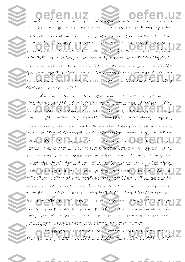 ekstraktini   o‘rganish   muhimligini   ta’kidlaydi,   chunki   bu   muhim   analitik
o‘lchovlarni   amalga   oshirish   imkonini   beradi.   Bunday   tahlillar   farmakologik   faol
birikmalarni   aniqlashda   muhim   rol   o'ynaydi   va   bu   foydali   dorivor   o'simlikdan
barqaror   foydalanishga   yordam   beradi.   Ushbu   tadqiqotning  asosiy   maqsadi   yangi
va quruq o'simlik materialidan efir moyini ajratib olish va tahlil qilish edi, bunda
gidrodistillatsiya texnikasi, gaz xromatografiyasi va massa tahlili bilan birgalikda.
Buni   amalga   oshirish   uchun   elektron   ta'sirli   massa   analizatoriga   ulangan   GC-MS
(gaz  xromatografi)  yordamida aniq  va  keng qamrovli  natijalarni  ta'minlovchi  eng
zamonaviy analitik va xromatografik usullar qo'llanildi.  (Atugoda va boshq. 2021)
(Weisskopf va boshq., 2021)
                   Achillea millefolium L. efir moylari ularning xilma-xil biologik faolligini
o rganish   va   tushunish   uchun   ko plab   ilmiy   tadqiqotlar   mavzusi   bo lgan.   Ushbuʻ ʻ ʻ
faoliyatlar  kuchli  antioksidant, antibakterial, fitotoksik, allelopatik, yallig'lanishga
qarshi,   og'riq   qoldiruvchi,   akaritsid,   nematisidal,   anthelmintic,   fungitsid,
oziqlantiruvchi,   insektitsid,   repellent   va   sitotoksik   xususiyatlarni   o'z   ichiga   oladi,
lekin   ular   bilan   cheklanmaydi.   Ushbu   efir   moylari   tomonidan   taqdim   etilgan
foydali   ta'sirlarning   keng   doirasi   tufayli   ular   turli   sohalarda,   jumladan
farmatsevtika,   kosmetika   va   oziq-ovqat   sohalarida   katta   qiziqish   uyg'otdi.   Ushbu
sohalar o'z mahsulotlarini yaxshilash uchun Achillea millefolium L. efir moylarini
o'z tarkibiga kiritish qiymatini tan oldilar. Bundan tashqari, uning jozibadorligiga
hissa   qo'shadigan   aromatik   xususiyatlarga   qo'shimcha   ravishda,   Achillea
millefolium L. efir moyi serotonergik va immunomodulyar faollikka ega ekanligi
aniqlangan.   Ushbu   qo'shimcha   farmakologik   ta'sirlar   uning   ahamiyatini   va
potentsial   qo'llanilishini   yanada   kuchaytiradi.   Ushbu   ilmiy   izlanishlar   natijasida
Axillea millefolium L. efir moylari juda ko'p qirrali va qimmatli bo'lgan biologik
faollikning   keng   doirasiga   ega   ekanligi   ma'lum   bo'ldi.   Tadqiqotlar   davom   etar
ekan,   ushbu   efir   moylarini   tadqiq   qilish,   ularni   turli   sohalarda   qo'llash   uchun
yanada ajoyib xususiyatlar va potentsiallarni ochib berishi mumkin. 
                      So'nggi   paytlarda   oziq-ovqat   va   kosmetika   sanoatida   keng   qo'llanilishi,
shuningdek,   ajoyib   terapevtik   ta'siri   tufayli   tabiiy   mahsulotlarga   qiziqish   sezilarli 